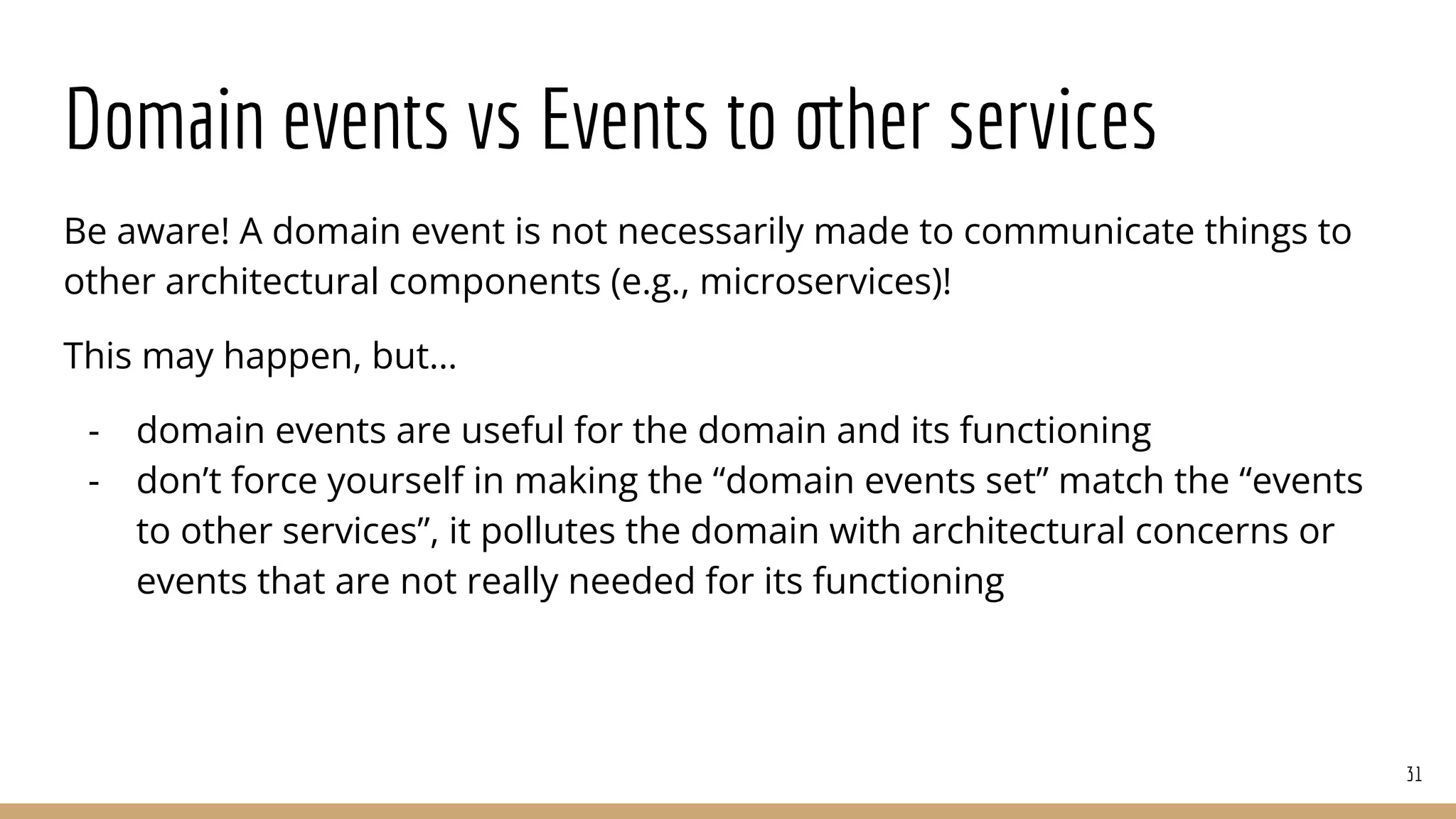 Domain events vs Events to other services
Be aware! A domain event is not necessarily made to communicate things to
other architectural components (e.g., microservices)!
This may happen, but…
- domain events are useful for the domain and its functioning
- don’t force yourself in making the “domain events set” match the “events
to other services”, it pollutes the domain with architectural concerns or
events that are not really needed for its functioning
31
 