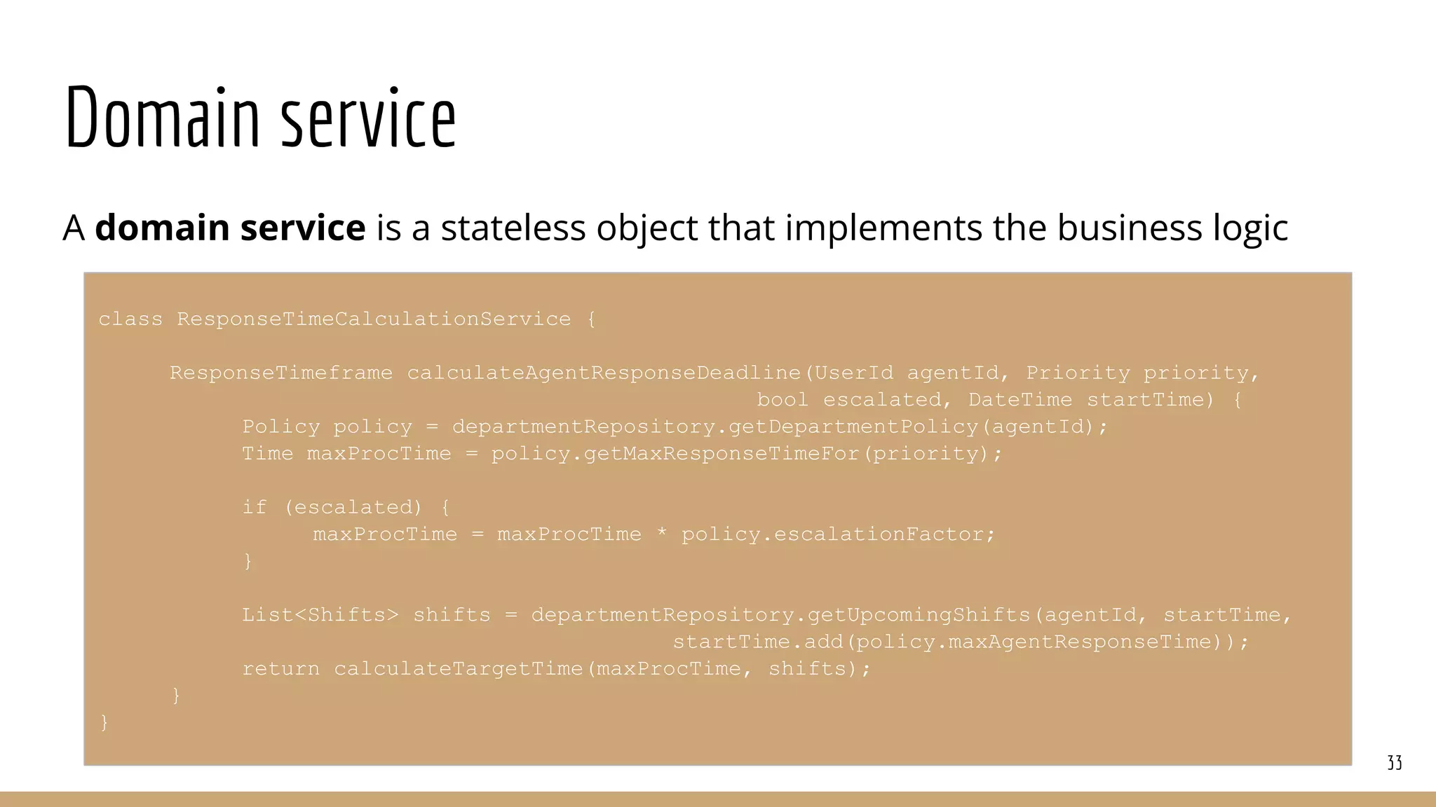 Domain service
A domain service is a stateless object that implements the business logic
33
class ResponseTimeCalculationService {
ResponseTimeframe calculateAgentResponseDeadline(UserId agentId, Priority priority,
bool escalated, DateTime startTime) {
Policy policy = departmentRepository.getDepartmentPolicy(agentId);
Time maxProcTime = policy.getMaxResponseTimeFor(priority);
if (escalated) {
maxProcTime = maxProcTime * policy.escalationFactor;
}
List<Shifts> shifts = departmentRepository.getUpcomingShifts(agentId, startTime,
startTime.add(policy.maxAgentResponseTime));
return calculateTargetTime(maxProcTime, shifts);
}
}
 