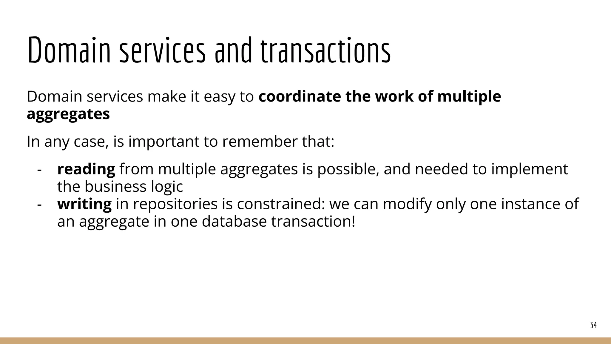 Domain services and transactions
Domain services make it easy to coordinate the work of multiple
aggregates
In any case, is important to remember that:
- reading from multiple aggregates is possible, and needed to implement
the business logic
- writing in repositories is constrained: we can modify only one instance of
an aggregate in one database transaction!
34
 