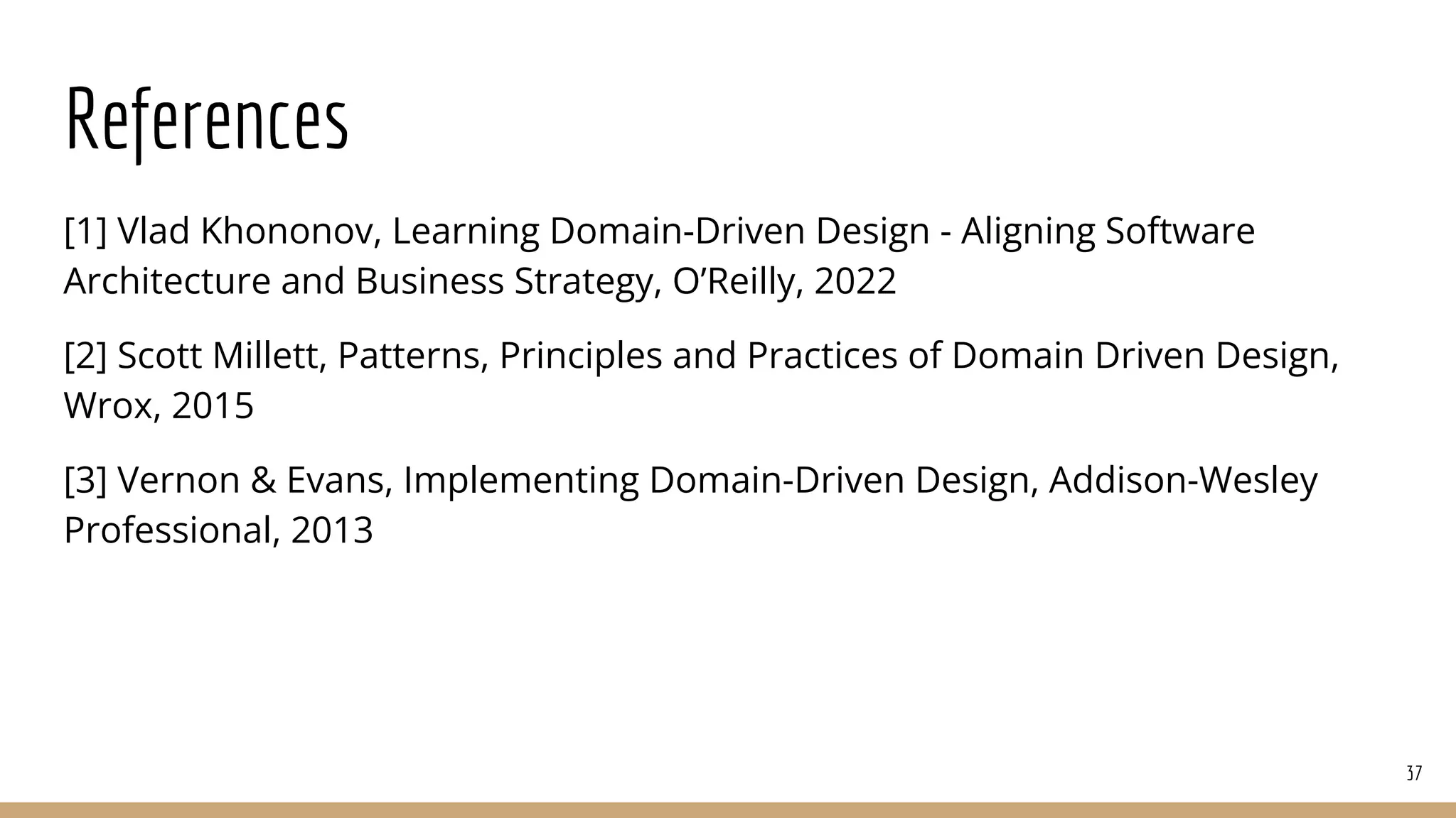 References
[1] Vlad Khononov, Learning Domain-Driven Design - Aligning Software
Architecture and Business Strategy, O’Reilly, 2022
[2] Scott Millett, Patterns, Principles and Practices of Domain Driven Design,
Wrox, 2015
[3] Vernon & Evans, Implementing Domain-Driven Design, Addison-Wesley
Professional, 2013
37
 