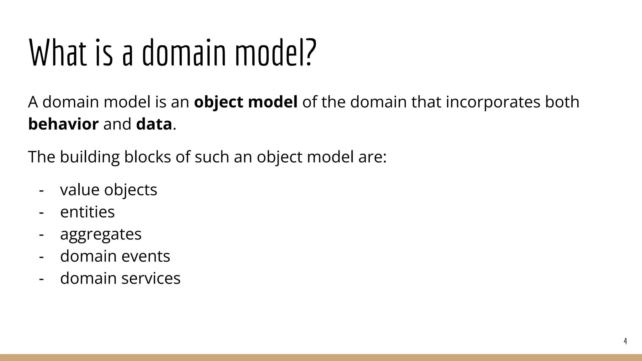 What is a domain model?
A domain model is an object model of the domain that incorporates both
behavior and data.
The building blocks of such an object model are:
- value objects
- entities
- aggregates
- domain events
- domain services
4
 