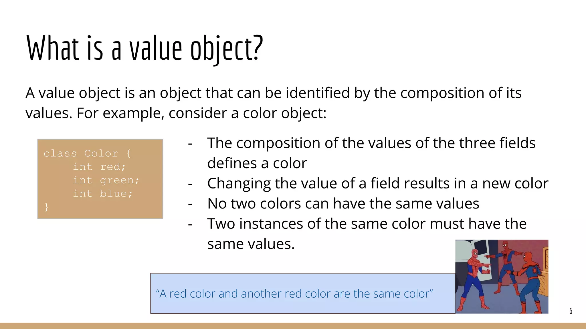 What is a value object?
A value object is an object that can be identiﬁed by the composition of its
values. For example, consider a color object:
- The composition of the values of the three ﬁelds
deﬁnes a color
- Changing the value of a ﬁeld results in a new color
- No two colors can have the same values
- Two instances of the same color must have the
same values.
6
class Color {
int red;
int green;
int blue;
}
“A red color and another red color are the same color”
 