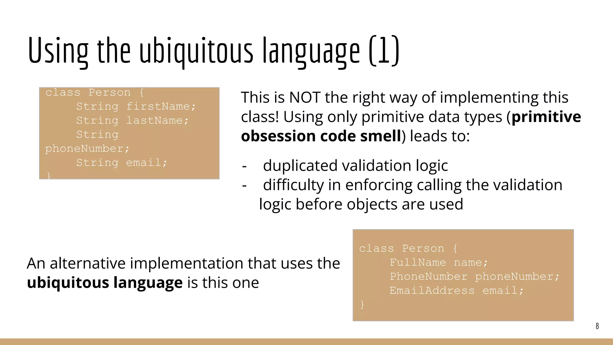 Using the ubiquitous language (1)
This is NOT the right way of implementing this
class! Using only primitive data types (primitive
obsession code smell) leads to:
- duplicated validation logic
- diﬃculty in enforcing calling the validation
logic before objects are used
An alternative implementation that uses the
ubiquitous language is this one
8
class Person {
String firstName;
String lastName;
String
phoneNumber;
String email;
}
class Person {
FullName name;
PhoneNumber phoneNumber;
EmailAddress email;
}
 