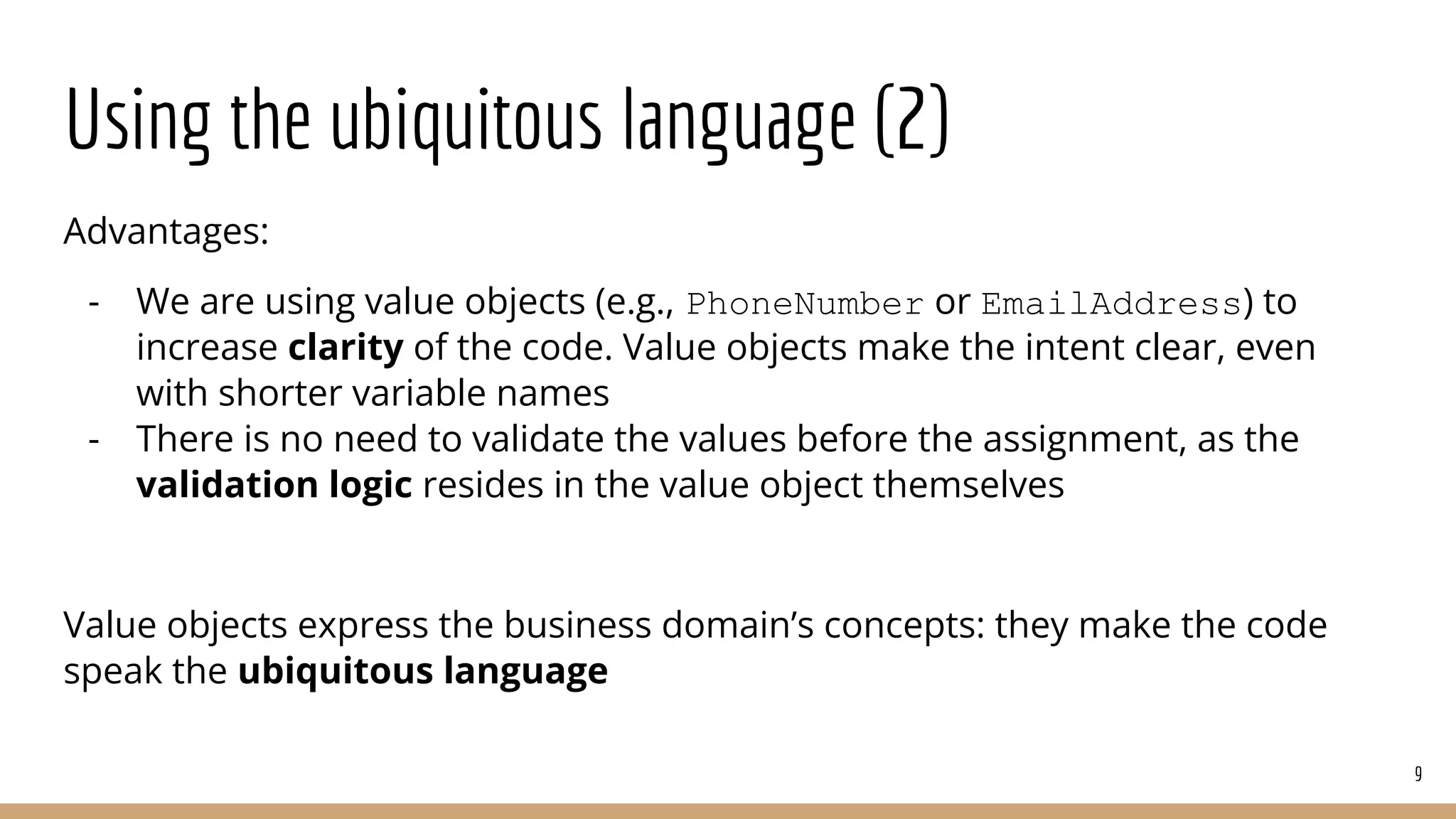 Using the ubiquitous language (2)
Advantages:
- We are using value objects (e.g., PhoneNumber or EmailAddress) to
increase clarity of the code. Value objects make the intent clear, even
with shorter variable names
- There is no need to validate the values before the assignment, as the
validation logic resides in the value object themselves
Value objects express the business domain’s concepts: they make the code
speak the ubiquitous language
9
 