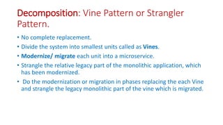 Decomposition: Vine Pattern or Strangler
Pattern.
• No complete replacement.
• Divide the system into smallest units called as Vines.
• Modernize/ migrate each unit into a microservice.
• Strangle the relative legacy part of the monolithic application, which
has been modernized.
• Do the modernization or migration in phases replacing the each Vine
and strangle the legacy monolithic part of the vine which is migrated.