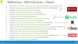 References – Micro Services – Videos
41. Martin Fowler – Micro Services : https://www.youtube.com/watch?v=2yko4TbC8cI&feature=youtu.be&t=15m53s
42. GOTO 2016 – Microservices at NetFlix Scale: Principles, Tradeoffs & Lessons Learned. By R Meshenberg
43. Mastering Chaos – A NetFlix Guide to Microservices. By Josh Evans
44. GOTO 2015 – Challenges Implementing Micro Services By Fred George
45. GOTO 2016 – From Monolith to Microservices at Zalando. By Rodrigue Scaefer
46. GOTO 2015 – Microservices @ Spotify. By Kevin Goldsmith
47. Modelling Microservices @ Spotify : https://www.youtube.com/watch?v=7XDA044tl8k
48. GOTO 2015 – DDD & Microservices: At last, Some Boundaries By Eric Evans
49. GOTO 2016 – What I wish I had known before Scaling Uber to 1000 Services. By Matt Ranney
50. DDD Europe – Tackling Complexity in the Heart of Software By Eric Evans, April 11, 2016
51. AWS re:Invent 2016 – From Monolithic to Microservices: Evolving Architecture Patterns. By Emerson L, Gilt D. Chiles
52. AWS 2017 – An overview of designing Microservices based Applications on AWS. By Peter Dalbhanjan
53. GOTO Jun, 2017 – Effective Microservices in a Data Centric World. By Randy Shoup.
54. GOTO July, 2017 – The Seven (more) Deadly Sins of Microservices. By Daniel Bryant
55. Sept, 2017 – Airbnb, From Monolith to Microservices: How to scale your Architecture. By Melanie Cubula
56. GOTO Sept, 2017 – Rethinking Microservices with Stateful Streams. By Ben Stopford.
57. GOTO 2017 – Microservices without Servers. By Glynn Bird.
8/10/2018 43
3
 