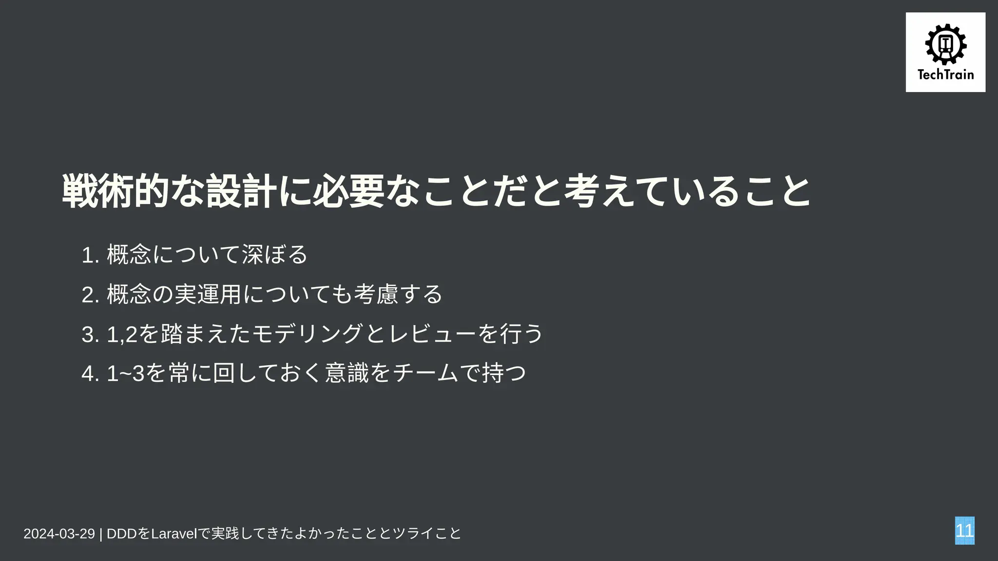 戦術的な設計に必要なことだと考えていること
1. 概念について深ぼる
2. 概念の実運用についても考慮する
3. 1,2を踏まえたモデリングとレビューを行う
4. 1~3を常に回しておく意識をチームで持つ
2024-03-29 | DDDをLaravelで実践してきたよかったこととツライこと 11
 