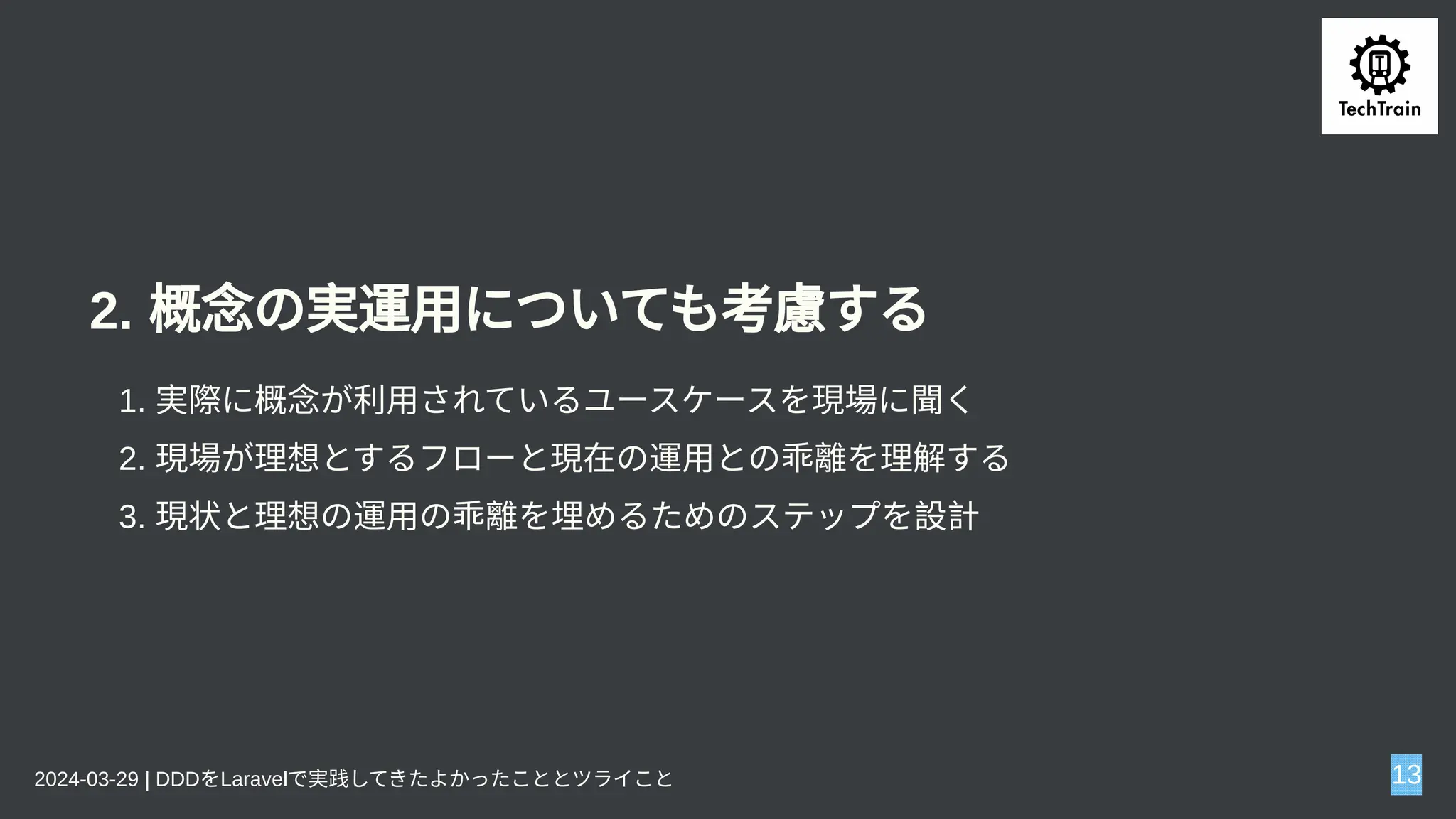 2. 概念の実運用についても考慮する
1. 実際に概念が利用されているユースケースを現場に聞く
2. 現場が理想とするフローと現在の運用との乖離を理解する
3. 現状と理想の運用の乖離を埋めるためのステップを設計
2024-03-29 | DDDをLaravelで実践してきたよかったこととツライこと 13
 