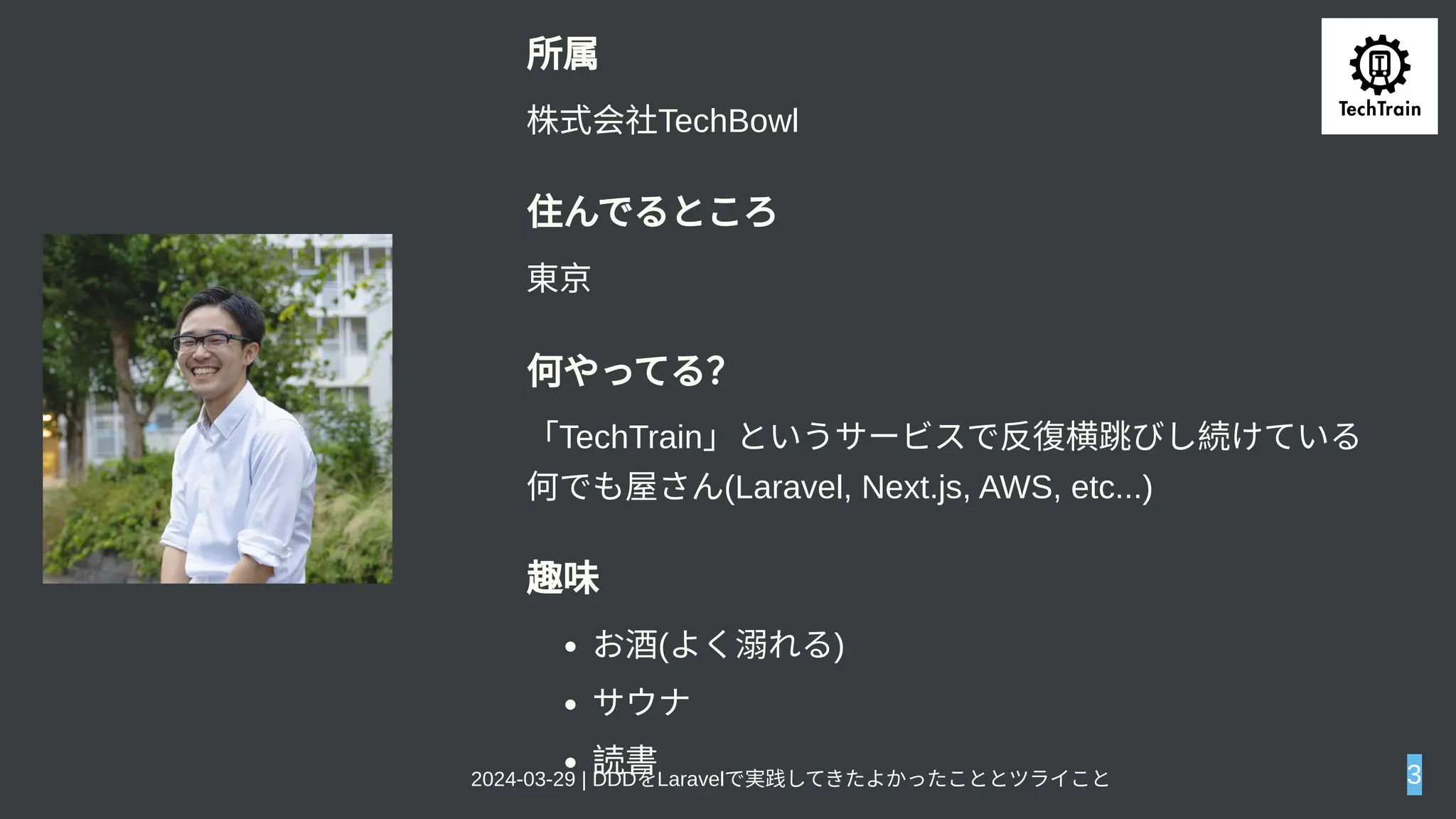所属
株式会社TechBowl
住んでるところ
東京
何やってる？
「TechTrain」というサービスで反復横跳びし続けている
何でも屋さん(Laravel, Next.js, AWS, etc...)
趣味
お酒(よく溺れる)
サウナ
読書
2024-03-29 | DDDをLaravelで実践してきたよかったこととツライこと 3
 