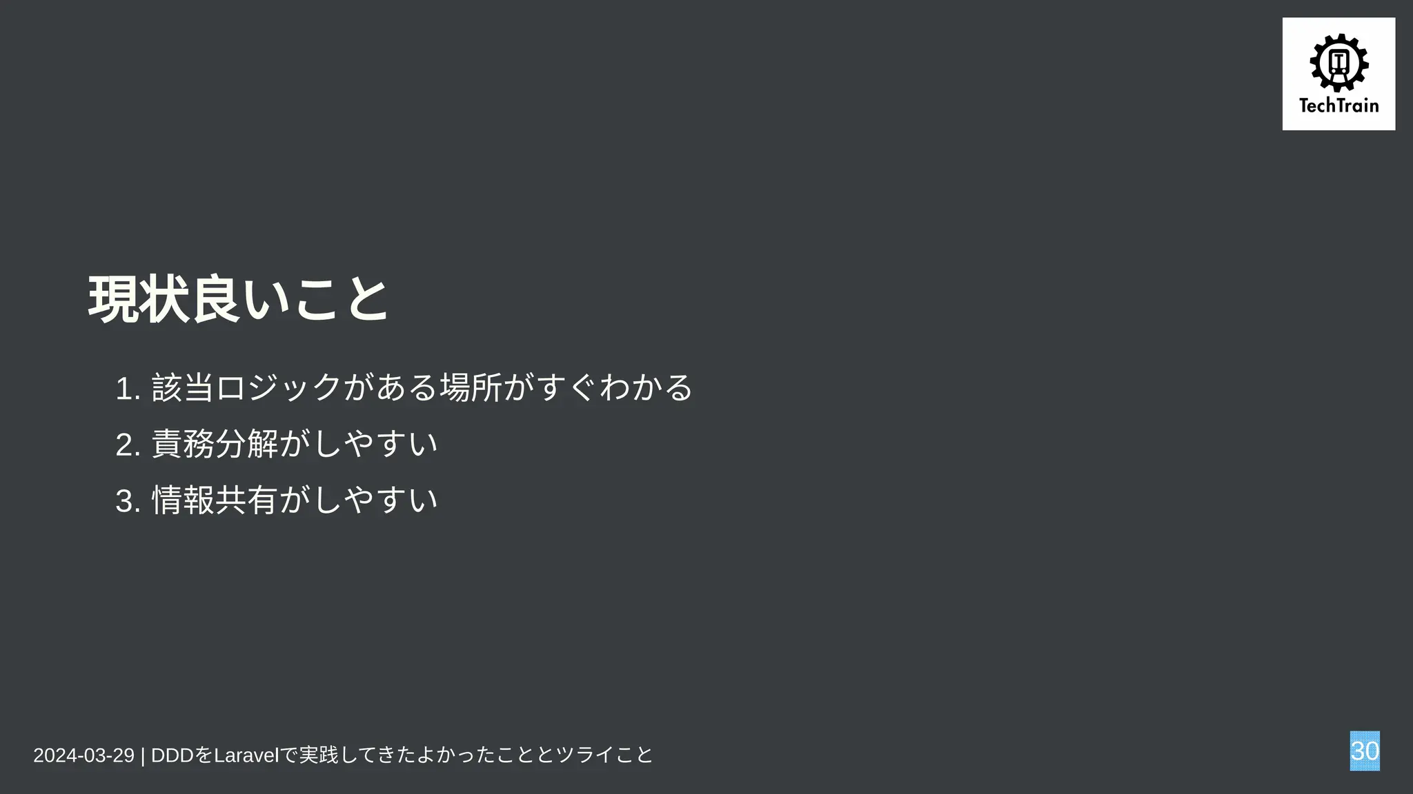 現状良いこと
1. 該当ロジックがある場所がすぐわかる
2. 責務分解がしやすい
3. 情報共有がしやすい
2024-03-29 | DDDをLaravelで実践してきたよかったこととツライこと 30
 
