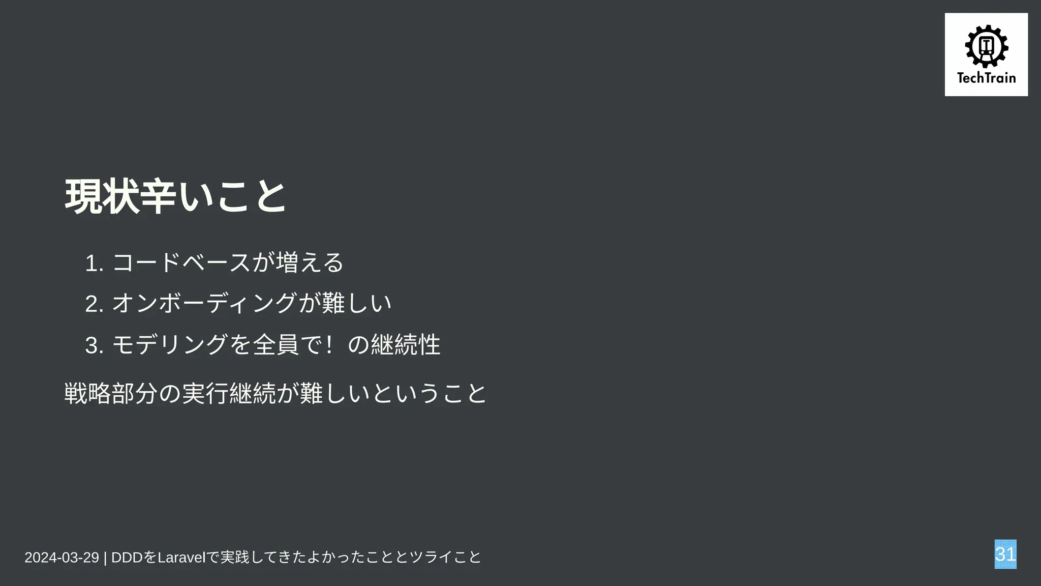 現状辛いこと
1. コードベースが増える
2. オンボーディングが難しい
3. モデリングを全員で！の継続性
戦略部分の実行継続が難しいということ
2024-03-29 | DDDをLaravelで実践してきたよかったこととツライこと 31
 