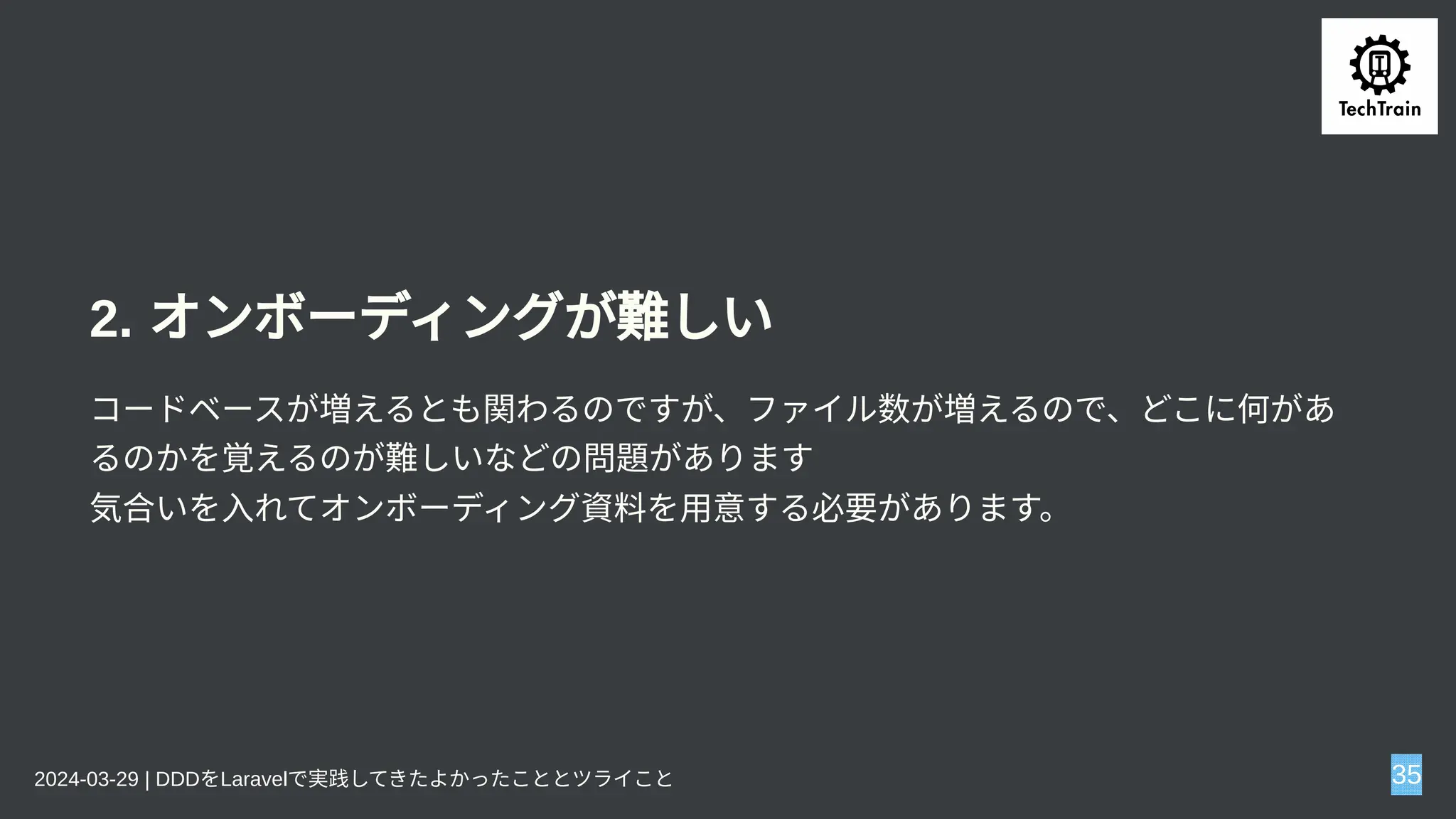 2. オンボーディングが難しい
コードベースが増えるとも関わるのですが、ファイル数が増えるので、どこに何があ
るのかを覚えるのが難しいなどの問題があります
気合いを入れてオンボーディング資料を用意する必要があります。
2024-03-29 | DDDをLaravelで実践してきたよかったこととツライこと 35
 