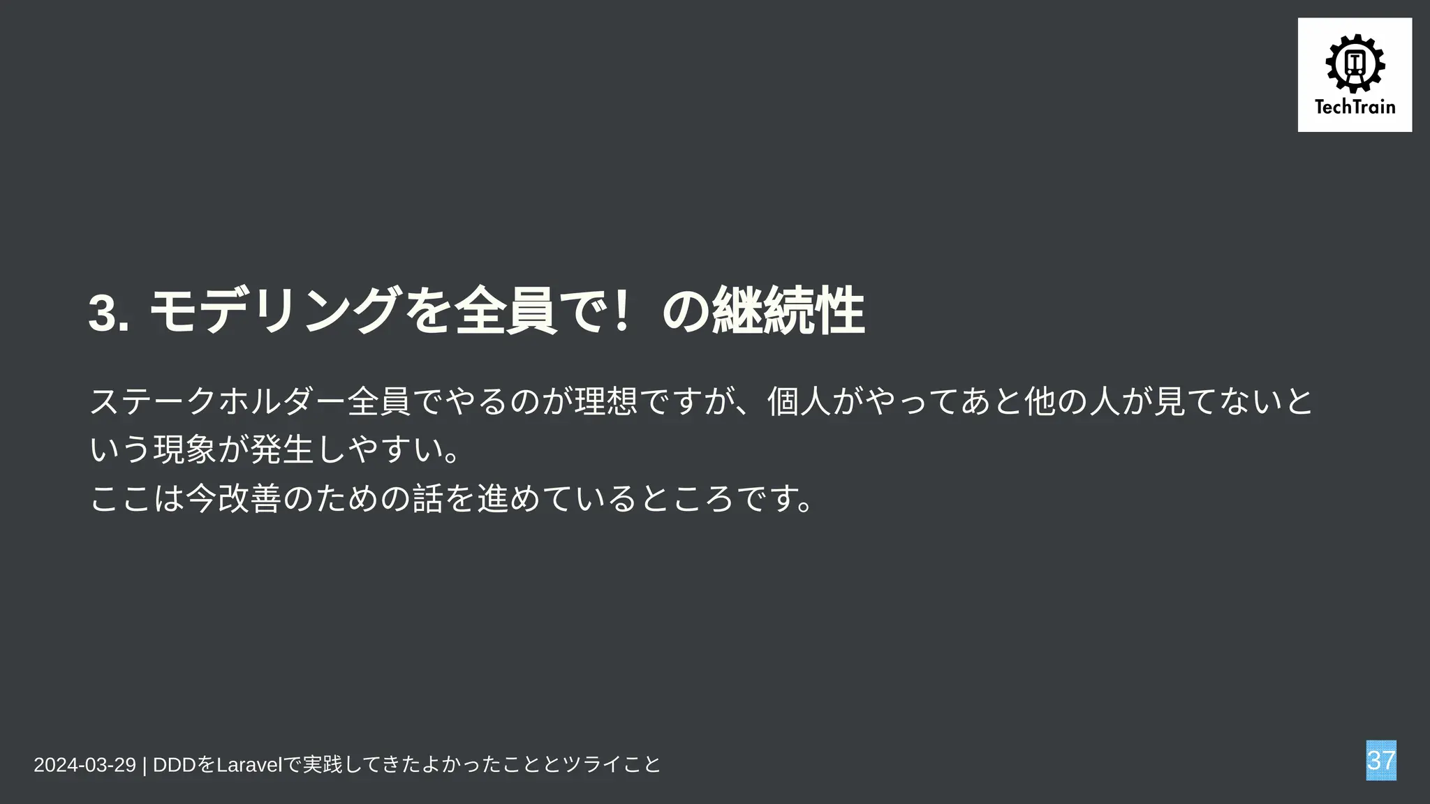 3. モデリングを全員で！の継続性
ステークホルダー全員でやるのが理想ですが、個人がやってあと他の人が見てないと
いう現象が発生しやすい。
ここは今改善のための話を進めているところです。
2024-03-29 | DDDをLaravelで実践してきたよかったこととツライこと 37
 