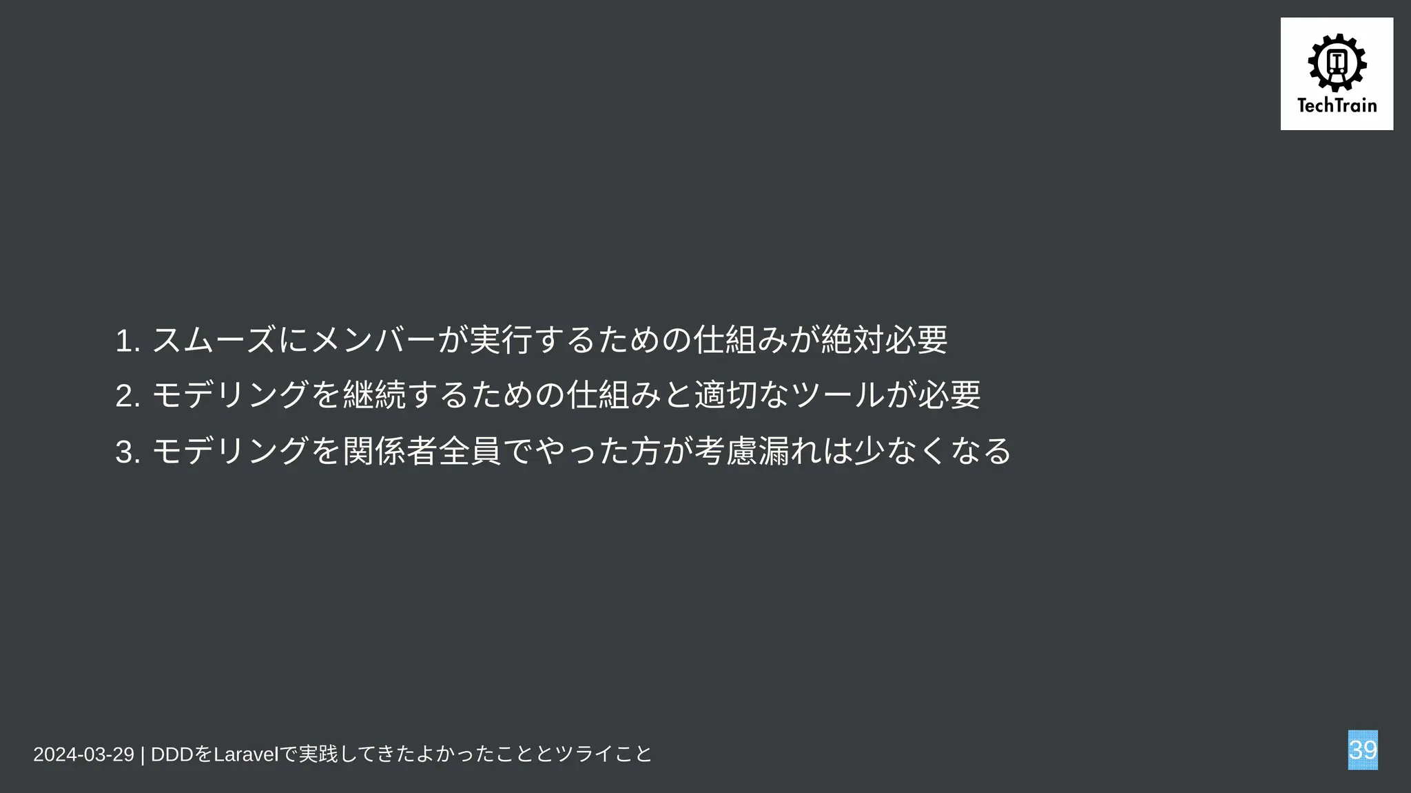 1. スムーズにメンバーが実行するための仕組みが絶対必要
2. モデリングを継続するための仕組みと適切なツールが必要
3. モデリングを関係者全員でやった方が考慮漏れは少なくなる
2024-03-29 | DDDをLaravelで実践してきたよかったこととツライこと 39
 