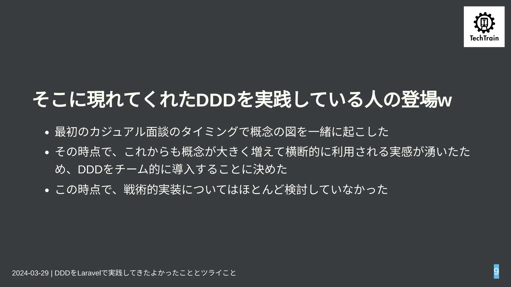 そこに現れてくれたDDDを実践している人の登場w
最初のカジュアル面談のタイミングで概念の図を一緒に起こした
その時点で、これからも概念が大きく増えて横断的に利用される実感が湧いたた
め、DDDをチーム的に導入することに決めた
この時点で、戦術的実装についてはほとんど検討していなかった
2024-03-29 | DDDをLaravelで実践してきたよかったこととツライこと 9
 