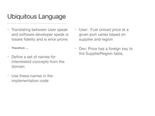 Ubiquitous Language
• Translating between User speak
and software developer speak is
losses ﬁdelity and is error prone.

• Therefore …
• Deﬁne a set of names for
interrelated concepts from the
domain

• Use these names in the
implementation code
• User: Fuel onload price at a
given port varies based on
supplier and region

• Dev: Price has a foreign key to
the SupplierRegion table.

 