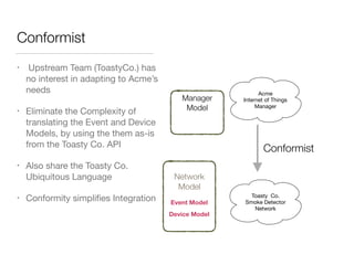Conformist
• Upstream Team (ToastyCo.) has
no interest in adapting to Acme’s
needs

• Eliminate the Complexity of
translating the Event and Device
Models, by using the them as-is
from the Toasty Co. API

• Also share the Toasty Co.
Ubiquitous Language

• Conformity simpliﬁes Integration
Acme
Internet of Things
Manager
Network
Model
Manager
Model
Event Model
Conformist
Device Model
Toasty Co.
Smoke Detector
Network
 