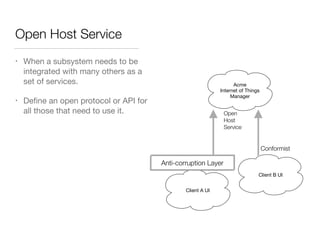 Open Host Service
• When a subsystem needs to be
integrated with many others as a
set of services.

• Deﬁne an open protocol or API for
all those that need to use it.
Acme
Internet of Things
Manager
Open
Host
Service
Client A UI
Client B UI
Conformist
Anti-corruption Layer
 
