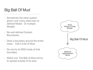Big Ball Of Mud
• Sometimes the other system
grown over many years has no
deﬁned Model. Or multiple
Models.

• No well deﬁned Context
Boundaries.

• Draw a boundary around the entire
mess. Call it a bill of Mud.

• Do not try to DDD inside of that
boundary. 

• Watch out: The Ball of Mud will try
to spread outside of its area.
Acme
Internet of Things
Manager
Big Ball Of Mud
Mainframe
Legal Agreement
Service
 