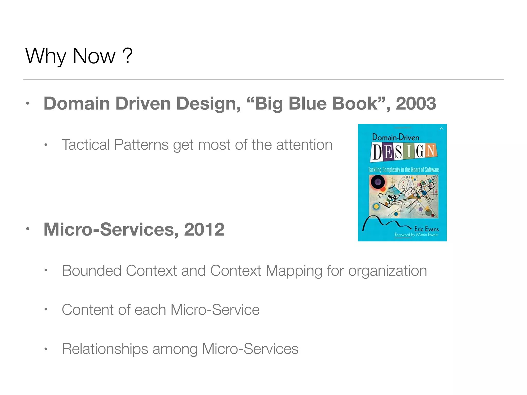 Why Now ?
• Domain Driven Design, “Big Blue Book”, 2003
• Tactical Patterns get most of the attention
• Micro-Services, 2012
• Bounded Context and Context Mapping for organization
• Content of each Micro-Service
• Relationships among Micro-Services
 