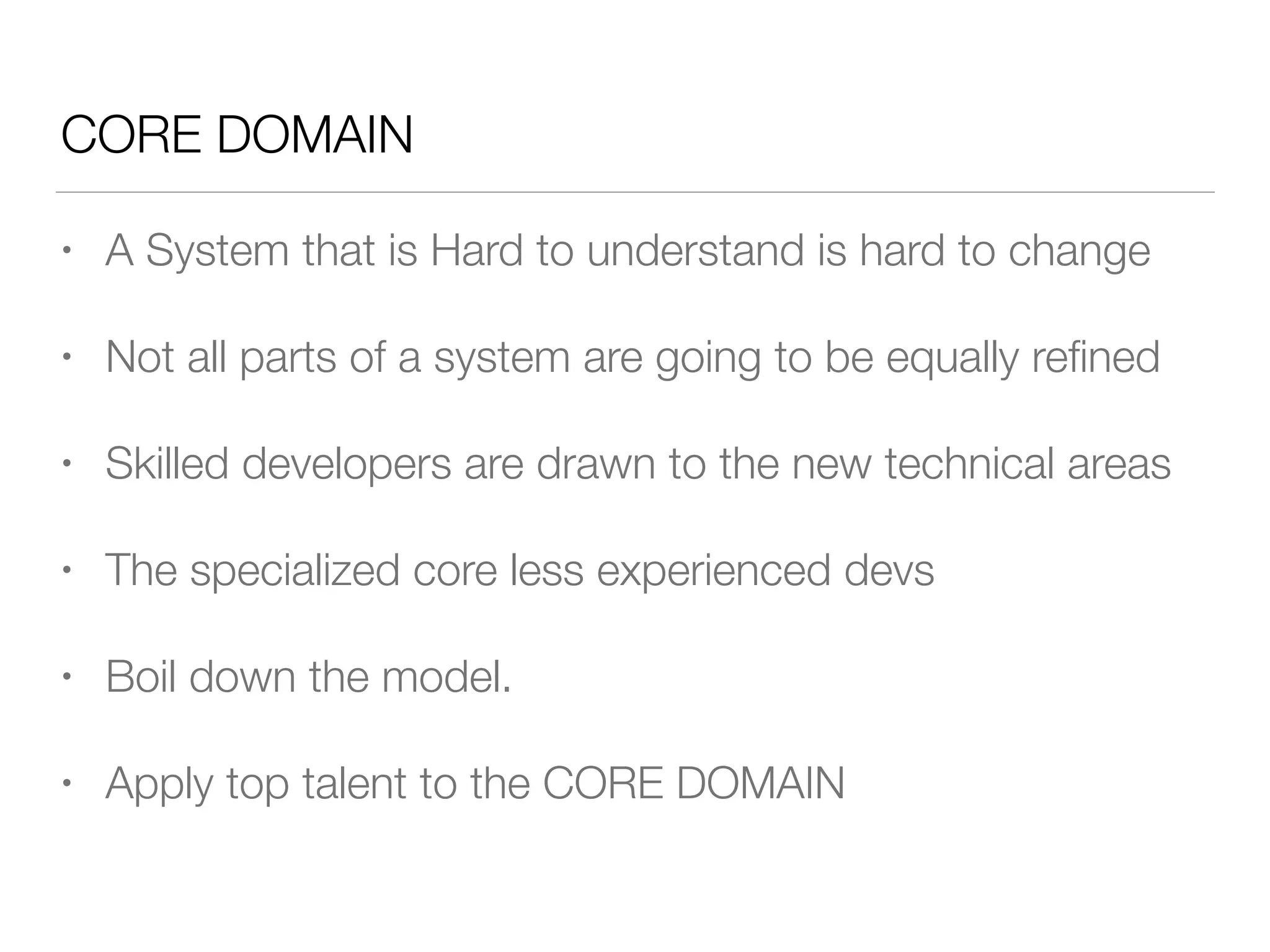 CORE DOMAIN
• A System that is Hard to understand is hard to change
• Not all parts of a system are going to be equally reﬁned
• Skilled developers are drawn to the new technical areas
• The specialized core less experienced devs
• Boil down the model.
• Apply top talent to the CORE DOMAIN
 