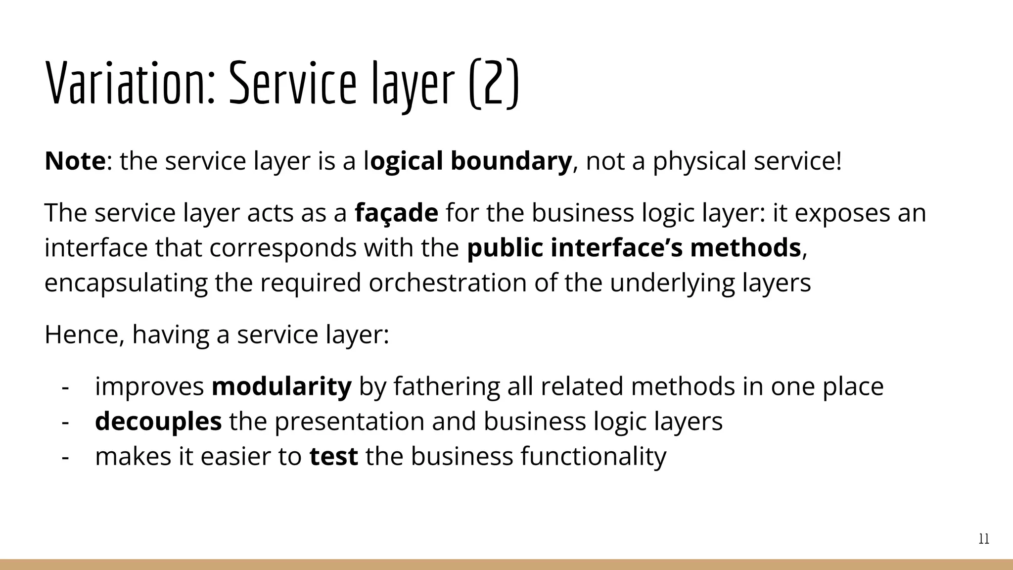 Variation: Service layer (2)
Note: the service layer is a logical boundary, not a physical service!
The service layer acts as a façade for the business logic layer: it exposes an
interface that corresponds with the public interface’s methods,
encapsulating the required orchestration of the underlying layers
Hence, having a service layer:
- improves modularity by fathering all related methods in one place
- decouples the presentation and business logic layers
- makes it easier to test the business functionality
11
 
