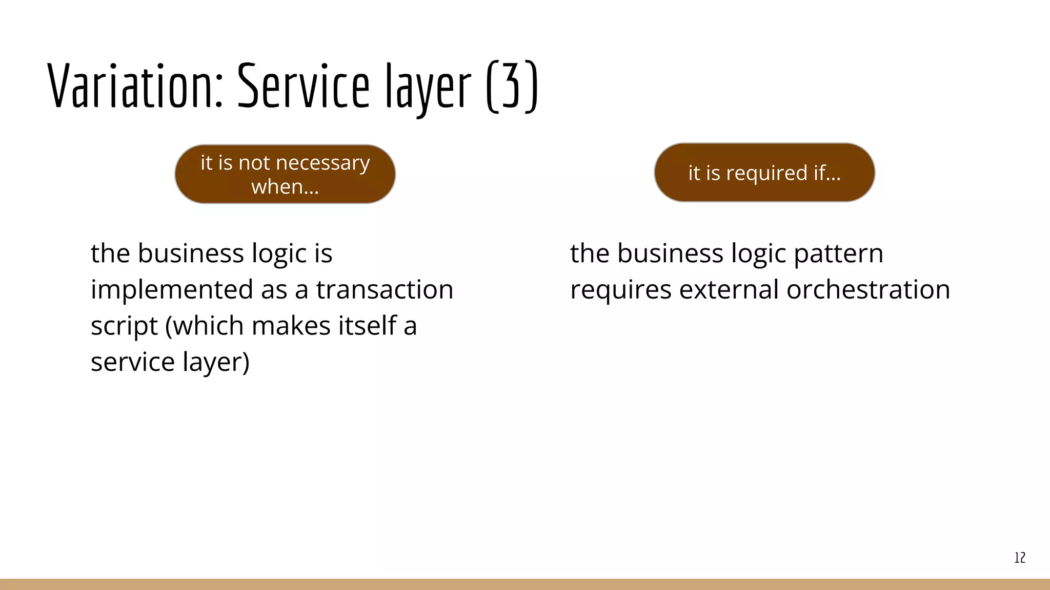 Variation: Service layer (3)
12
it is not necessary
when…
it is required if…
the business logic is
implemented as a transaction
script (which makes itself a
service layer)
the business logic pattern
requires external orchestration
 