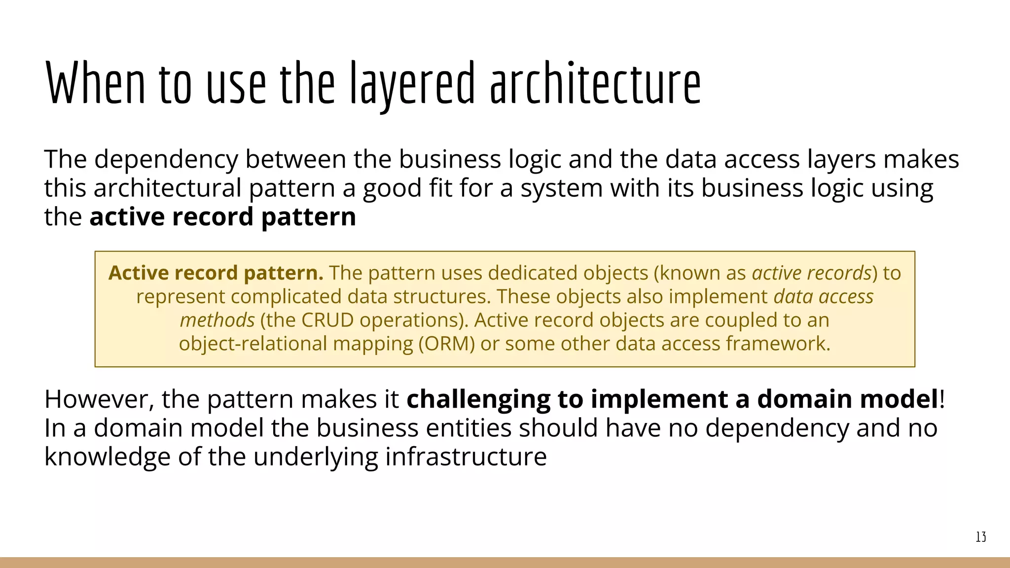 When to use the layered architecture
The dependency between the business logic and the data access layers makes
this architectural pattern a good ﬁt for a system with its business logic using
the active record pattern
However, the pattern makes it challenging to implement a domain model!
In a domain model the business entities should have no dependency and no
knowledge of the underlying infrastructure
13
Active record pattern. The pattern uses dedicated objects (known as active records) to
represent complicated data structures. These objects also implement data access
methods (the CRUD operations). Active record objects are coupled to an
object-relational mapping (ORM) or some other data access framework.
 