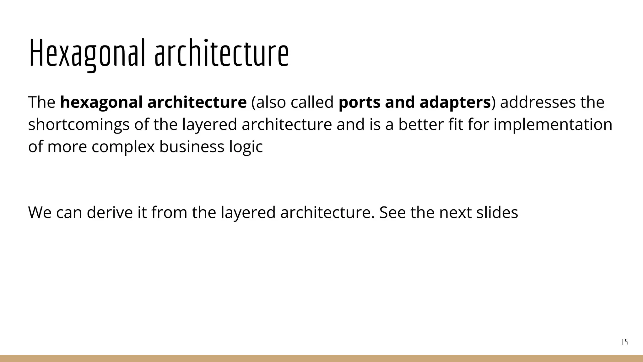 Hexagonal architecture
The hexagonal architecture (also called ports and adapters) addresses the
shortcomings of the layered architecture and is a better ﬁt for implementation
of more complex business logic
We can derive it from the layered architecture. See the next slides
15
 