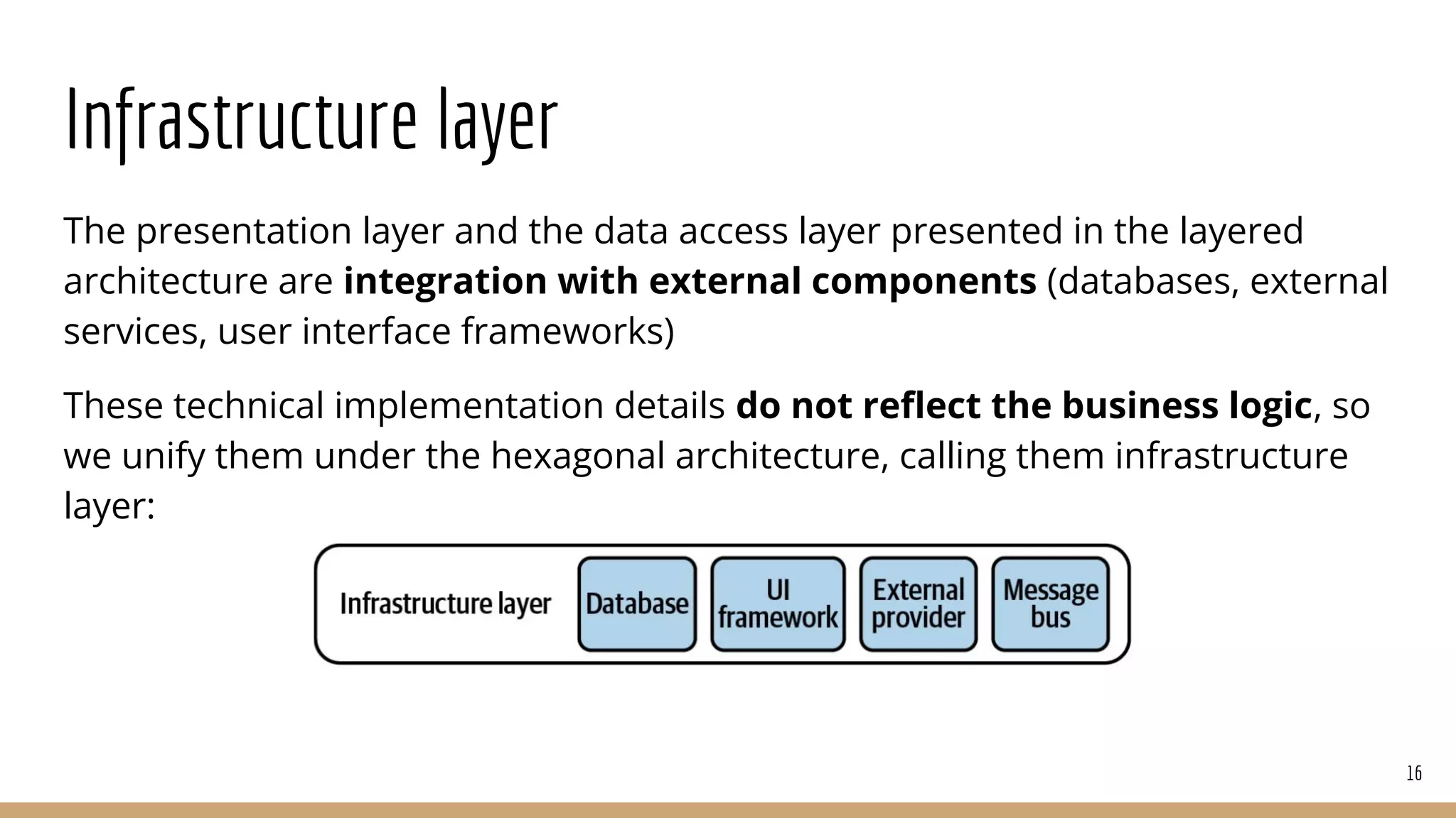 Infrastructure layer
The presentation layer and the data access layer presented in the layered
architecture are integration with external components (databases, external
services, user interface frameworks)
These technical implementation details do not reﬂect the business logic, so
we unify them under the hexagonal architecture, calling them infrastructure
layer:
16
 