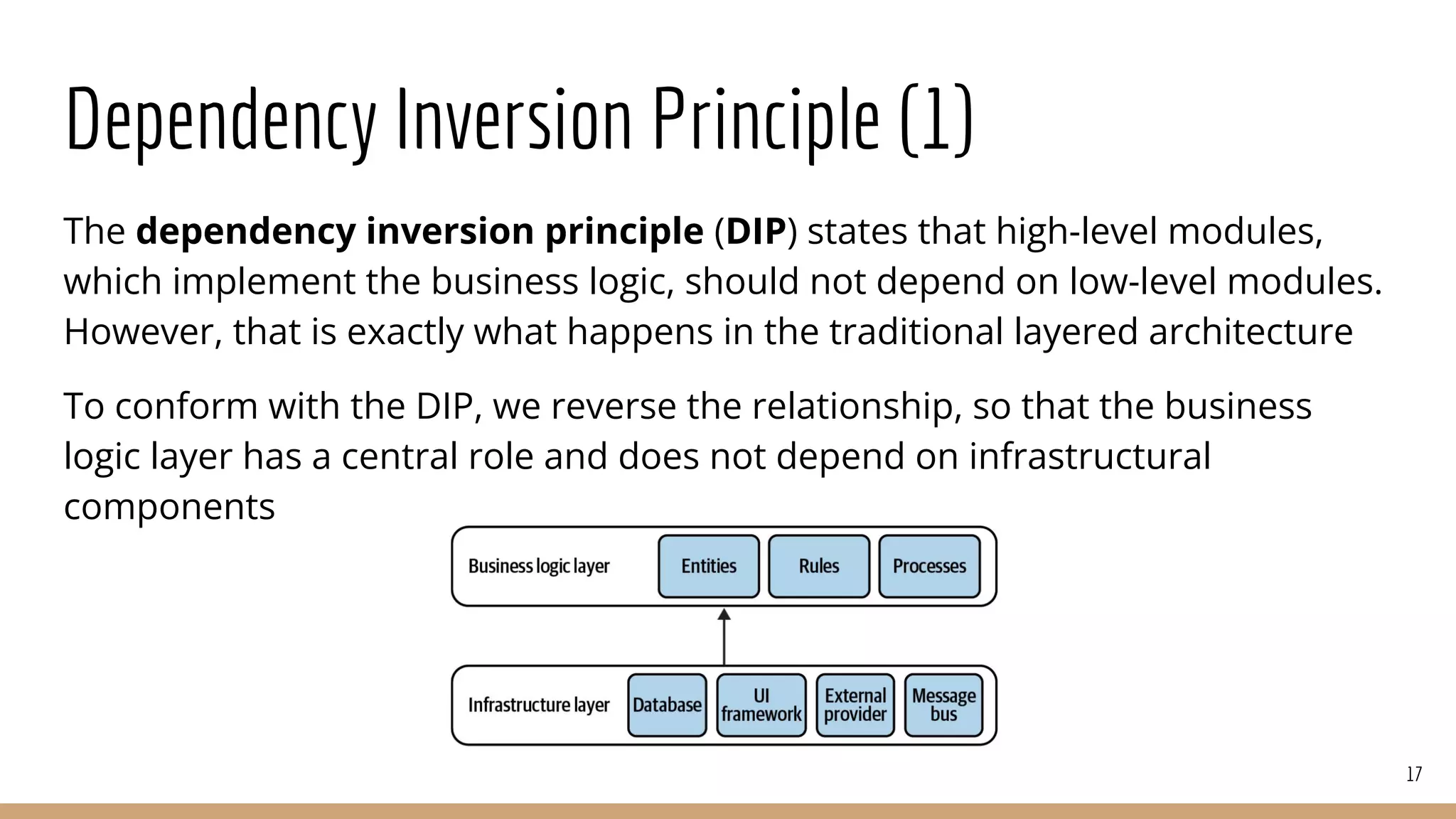 Dependency Inversion Principle (1)
The dependency inversion principle (DIP) states that high-level modules,
which implement the business logic, should not depend on low-level modules.
However, that is exactly what happens in the traditional layered architecture
To conform with the DIP, we reverse the relationship, so that the business
logic layer has a central role and does not depend on infrastructural
components
17
 