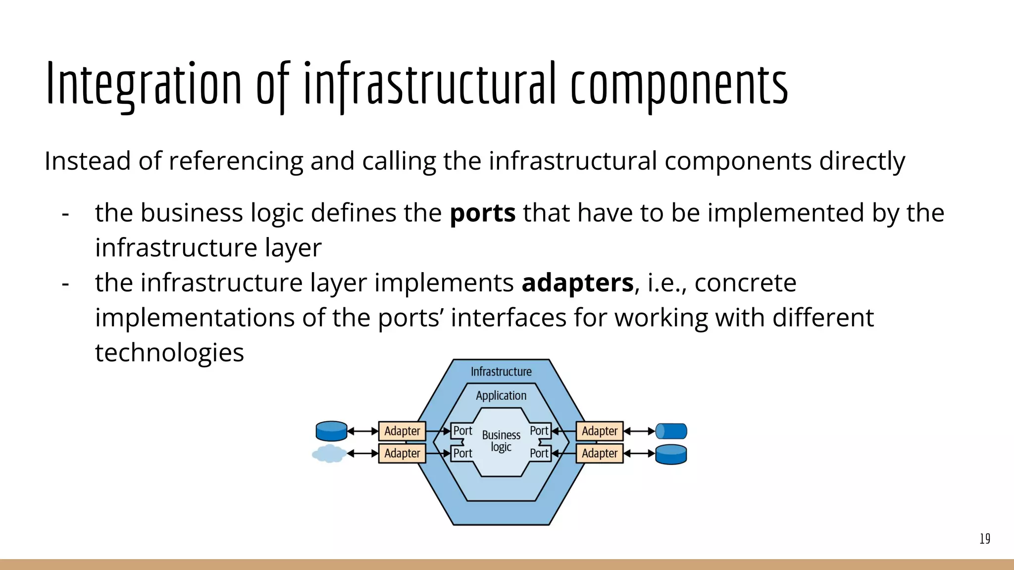 Integration of infrastructural components
Instead of referencing and calling the infrastructural components directly
- the business logic deﬁnes the ports that have to be implemented by the
infrastructure layer
- the infrastructure layer implements adapters, i.e., concrete
implementations of the ports’ interfaces for working with diﬀerent
technologies
19
 