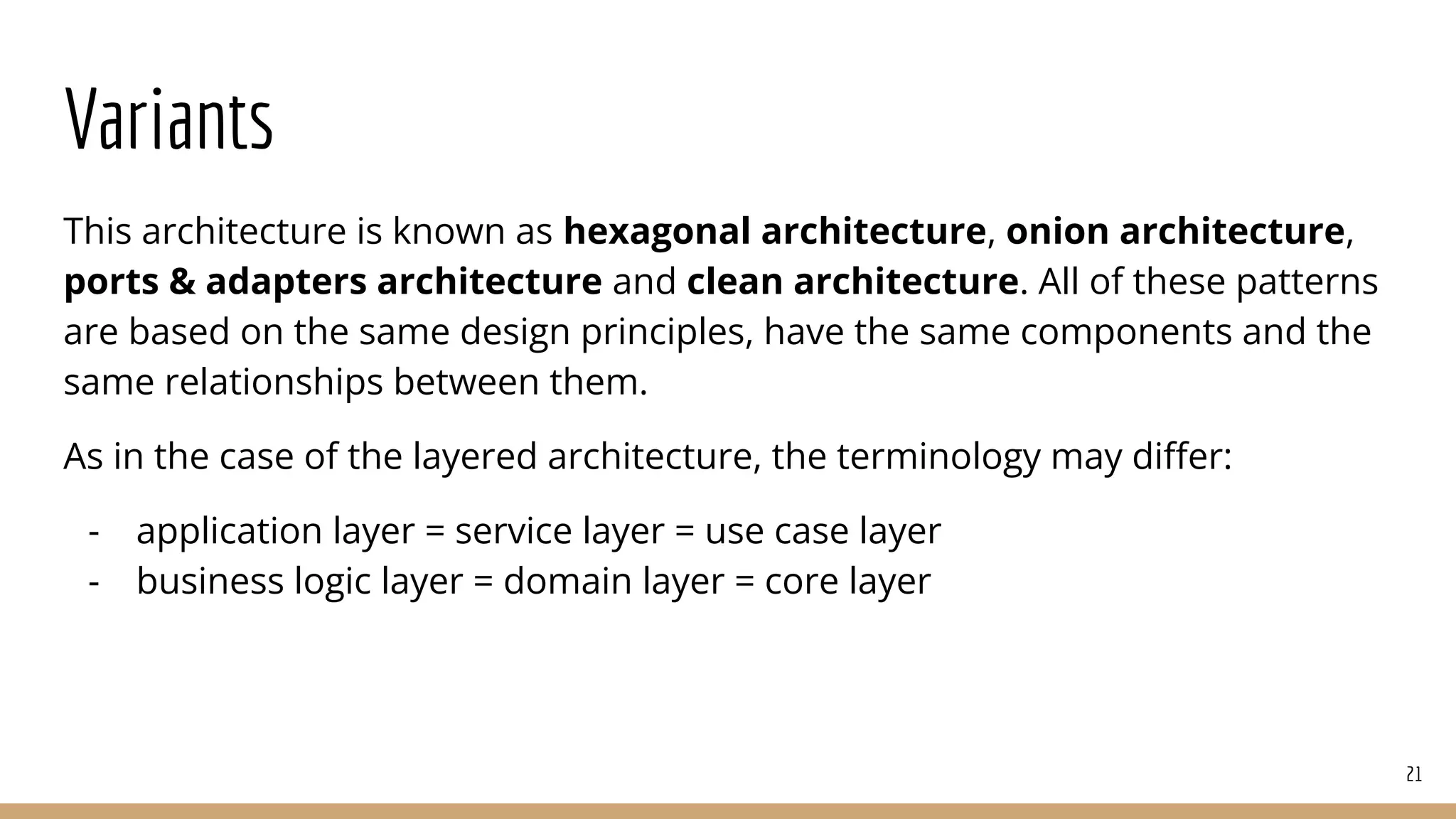 Variants
This architecture is known as hexagonal architecture, onion architecture,
ports & adapters architecture and clean architecture. All of these patterns
are based on the same design principles, have the same components and the
same relationships between them.
As in the case of the layered architecture, the terminology may diﬀer:
- application layer = service layer = use case layer
- business logic layer = domain layer = core layer
21
 