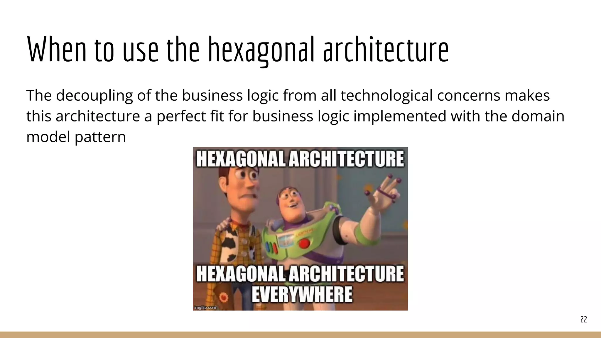 When to use the hexagonal architecture
The decoupling of the business logic from all technological concerns makes
this architecture a perfect ﬁt for business logic implemented with the domain
model pattern
22
 