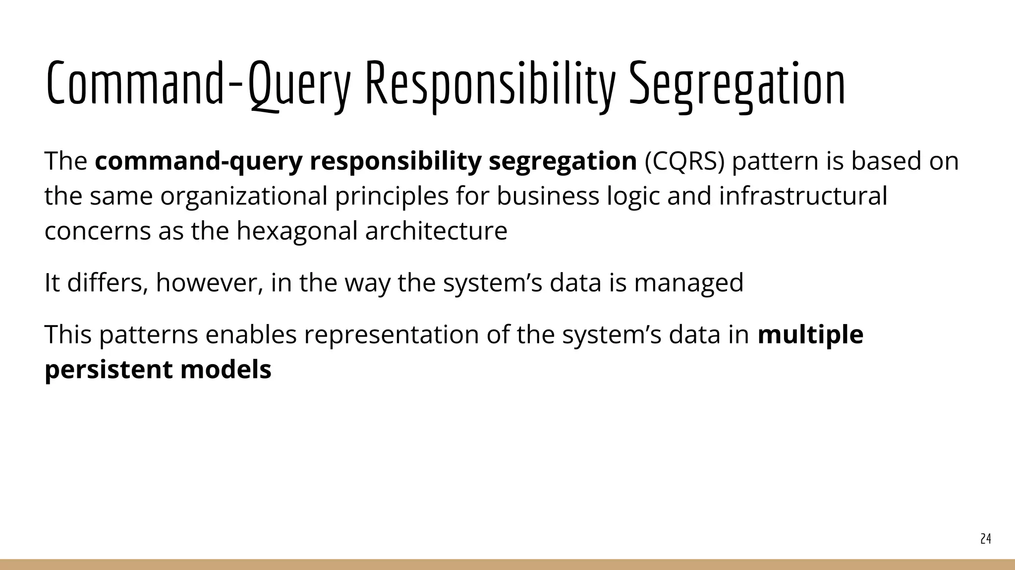 Command-Query Responsibility Segregation
The command-query responsibility segregation (CQRS) pattern is based on
the same organizational principles for business logic and infrastructural
concerns as the hexagonal architecture
It diﬀers, however, in the way the system’s data is managed
This patterns enables representation of the system’s data in multiple
persistent models
24
 
