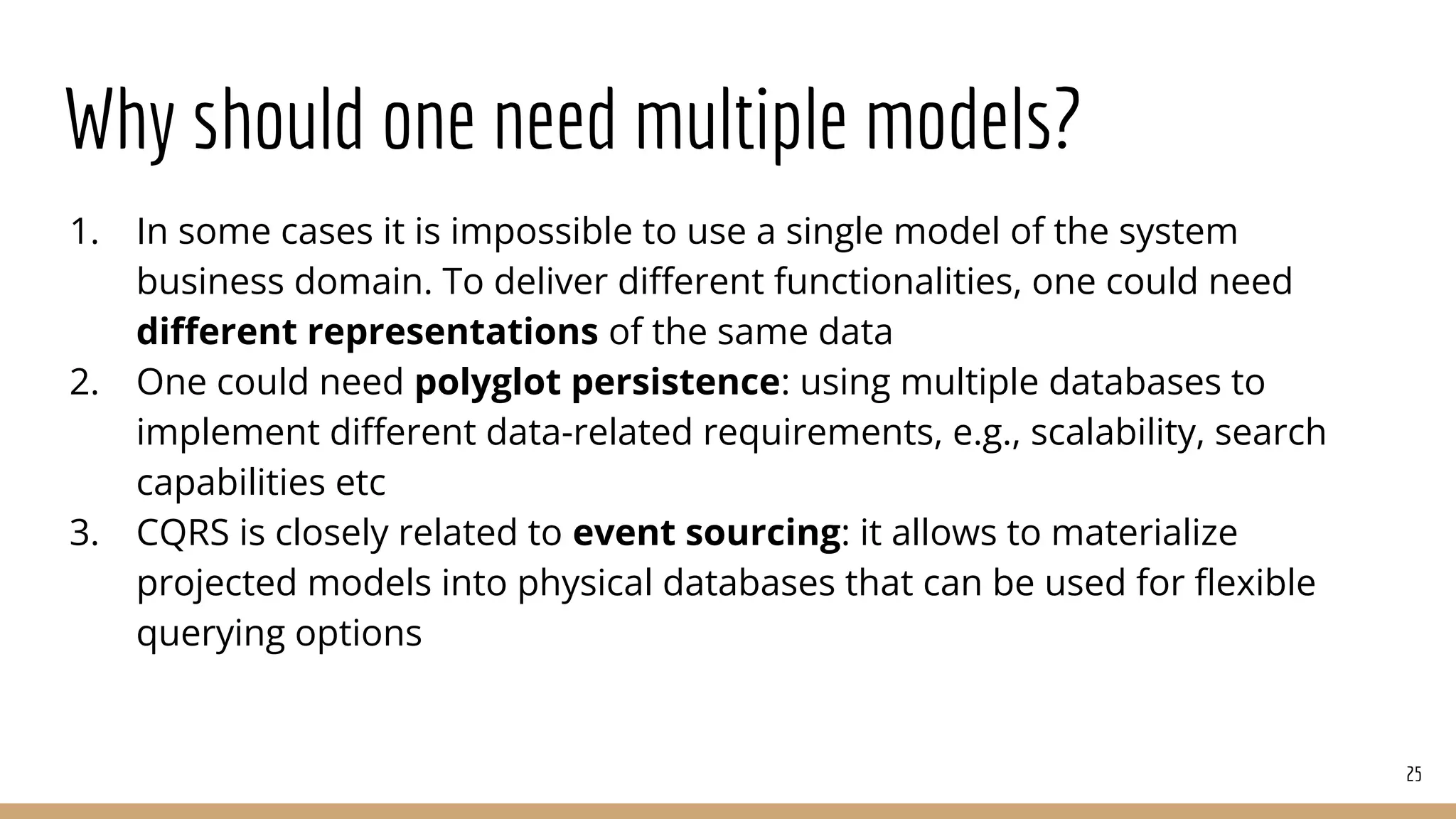 Why should one need multiple models?
1. In some cases it is impossible to use a single model of the system
business domain. To deliver diﬀerent functionalities, one could need
diﬀerent representations of the same data
2. One could need polyglot persistence: using multiple databases to
implement diﬀerent data-related requirements, e.g., scalability, search
capabilities etc
3. CQRS is closely related to event sourcing: it allows to materialize
projected models into physical databases that can be used for ﬂexible
querying options
25
 