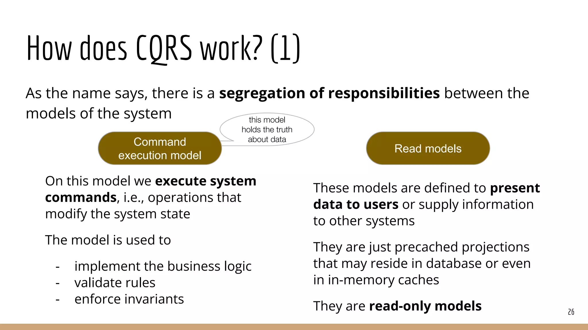 How does CQRS work? (1)
As the name says, there is a segregation of responsibilities between the
models of the system
26
Read models
this model
holds the truth
about data
Command
execution model
On this model we execute system
commands, i.e., operations that
modify the system state
The model is used to
- implement the business logic
- validate rules
- enforce invariants
These models are deﬁned to present
data to users or supply information
to other systems
They are just precached projections
that may reside in database or even
in in-memory caches
They are read-only models
 