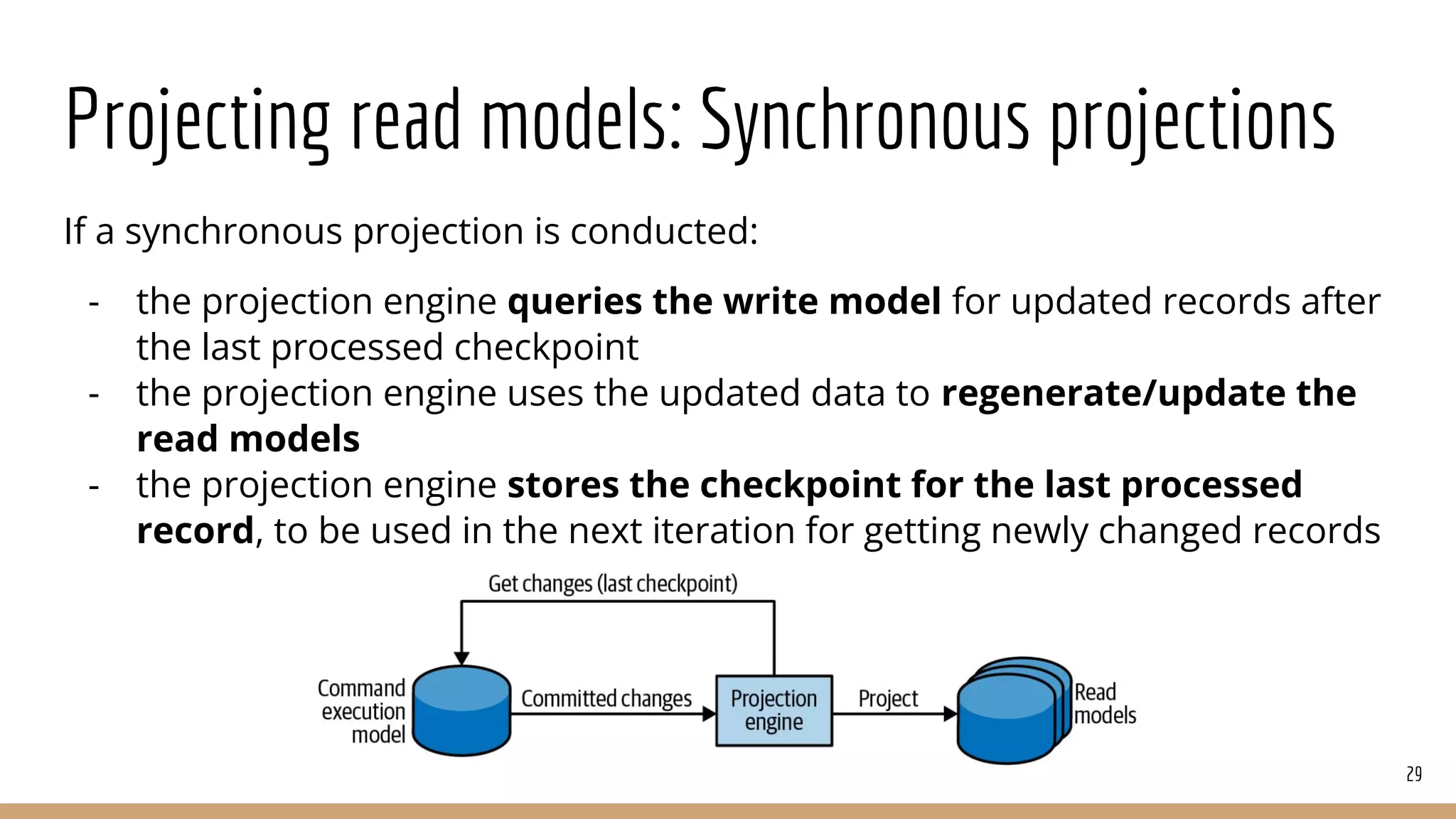 Projecting read models: Synchronous projections
If a synchronous projection is conducted:
- the projection engine queries the write model for updated records after
the last processed checkpoint
- the projection engine uses the updated data to regenerate/update the
read models
- the projection engine stores the checkpoint for the last processed
record, to be used in the next iteration for getting newly changed records
29
 
