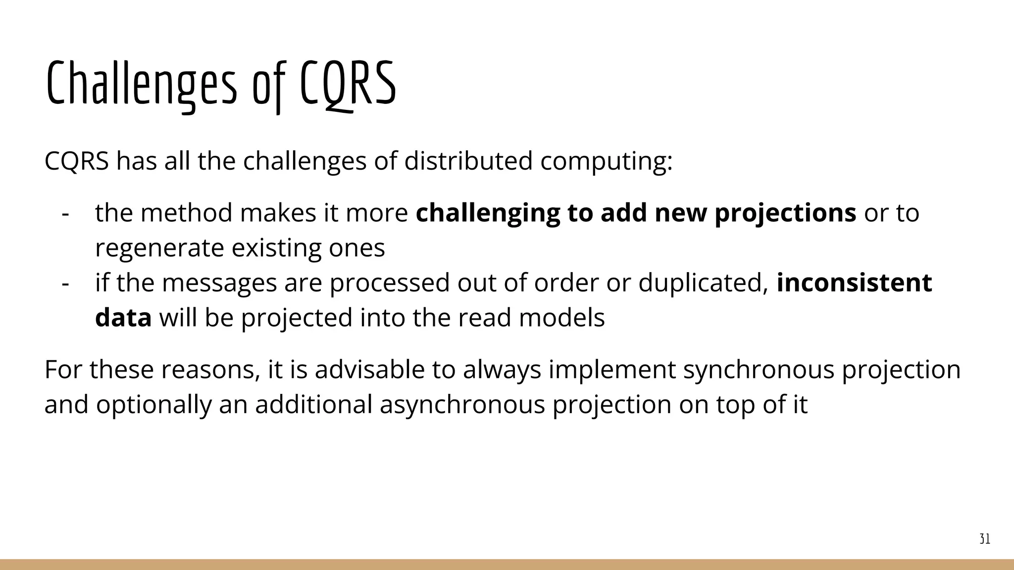 Challenges of CQRS
CQRS has all the challenges of distributed computing:
- the method makes it more challenging to add new projections or to
regenerate existing ones
- if the messages are processed out of order or duplicated, inconsistent
data will be projected into the read models
For these reasons, it is advisable to always implement synchronous projection
and optionally an additional asynchronous projection on top of it
31
 