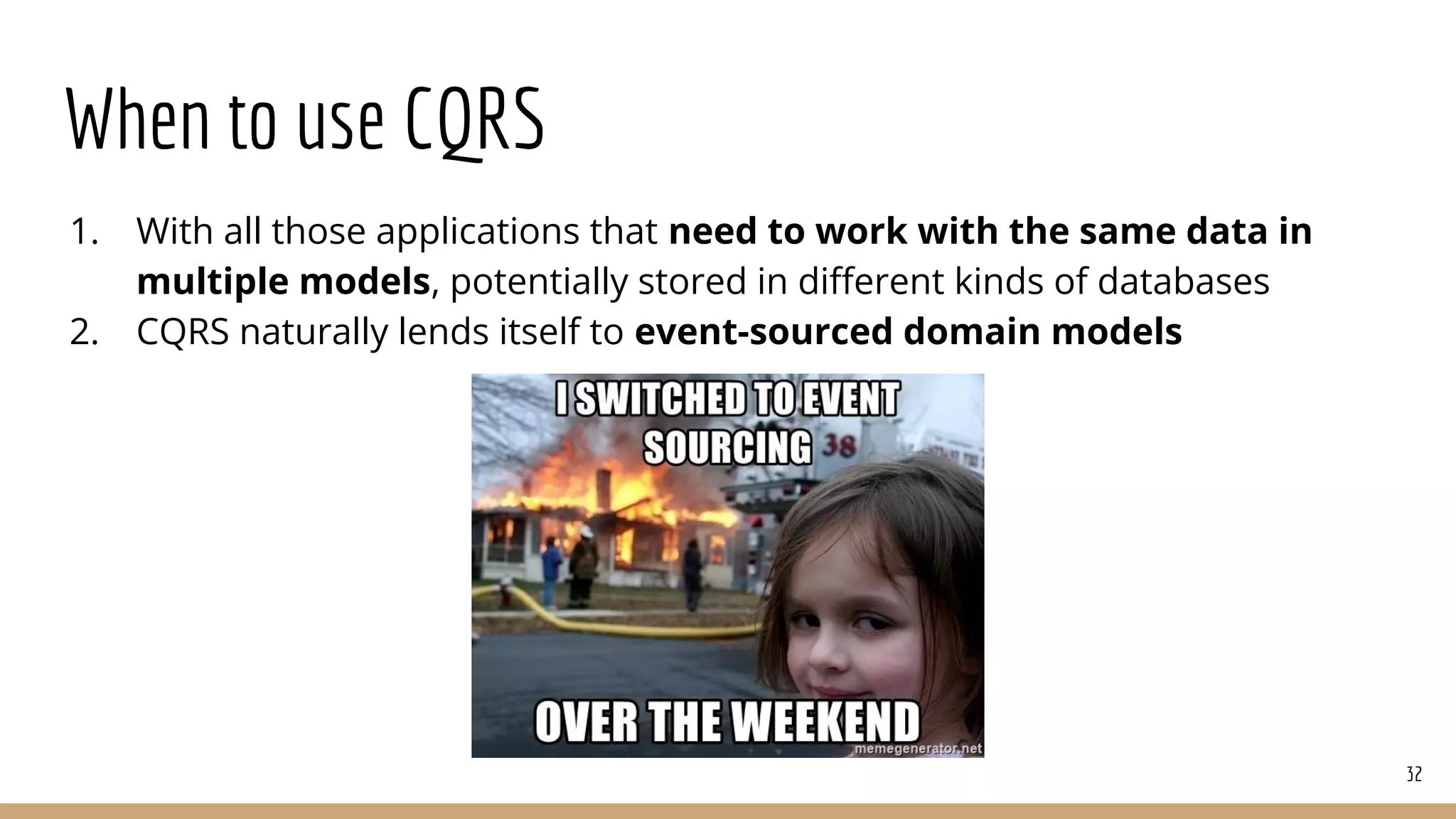 When to use CQRS
1. With all those applications that need to work with the same data in
multiple models, potentially stored in diﬀerent kinds of databases
2. CQRS naturally lends itself to event-sourced domain models
32
 