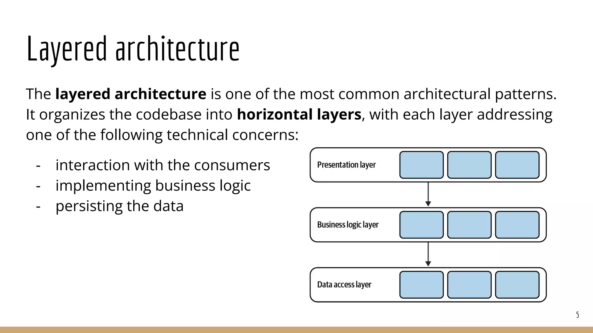 Layered architecture
The layered architecture is one of the most common architectural patterns.
It organizes the codebase into horizontal layers, with each layer addressing
one of the following technical concerns:
- interaction with the consumers
- implementing business logic
- persisting the data
5
 