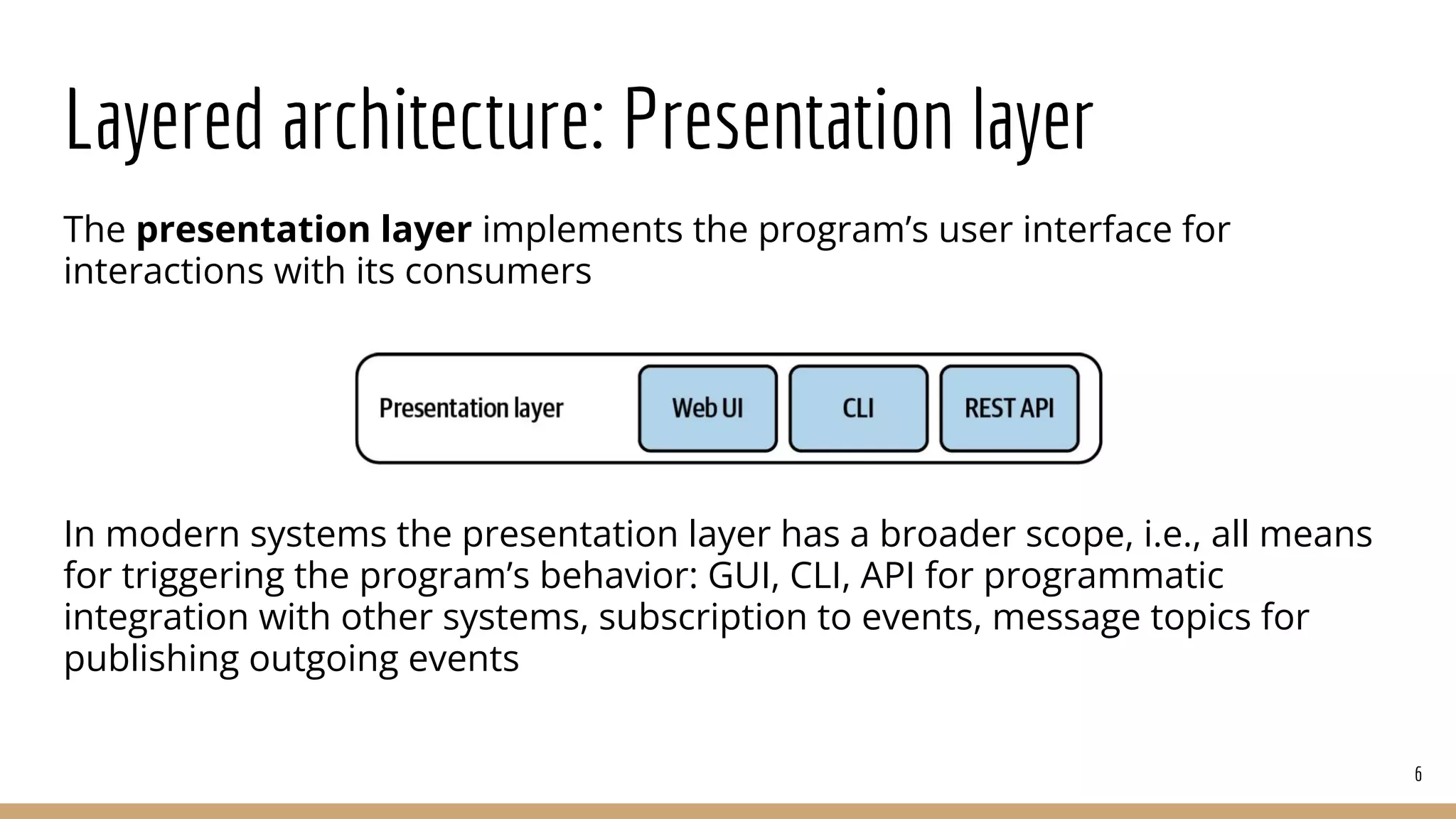 Layered architecture: Presentation layer
The presentation layer implements the program’s user interface for
interactions with its consumers
In modern systems the presentation layer has a broader scope, i.e., all means
for triggering the program’s behavior: GUI, CLI, API for programmatic
integration with other systems, subscription to events, message topics for
publishing outgoing events
6
 