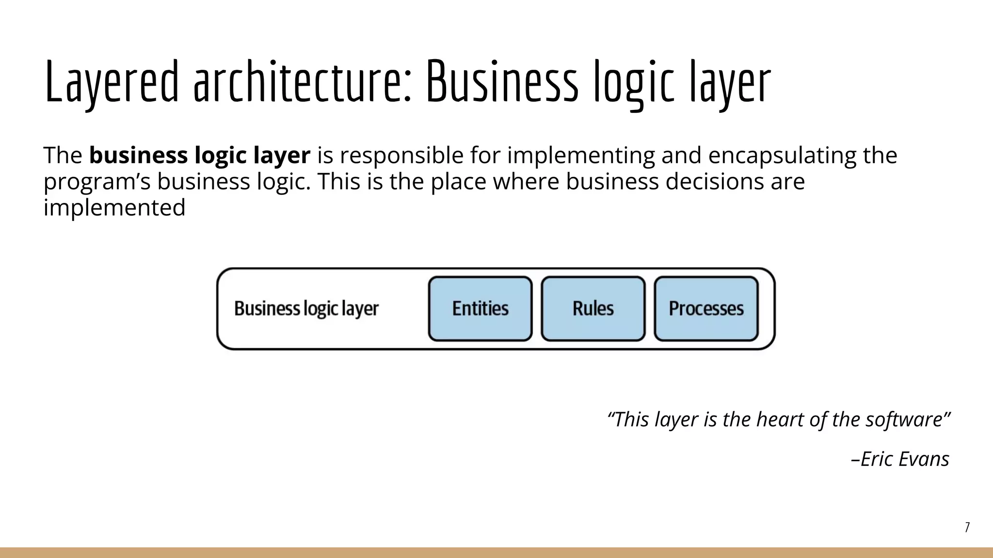 Layered architecture: Business logic layer
The business logic layer is responsible for implementing and encapsulating the
program’s business logic. This is the place where business decisions are
implemented
“This layer is the heart of the software”
–Eric Evans
7
 