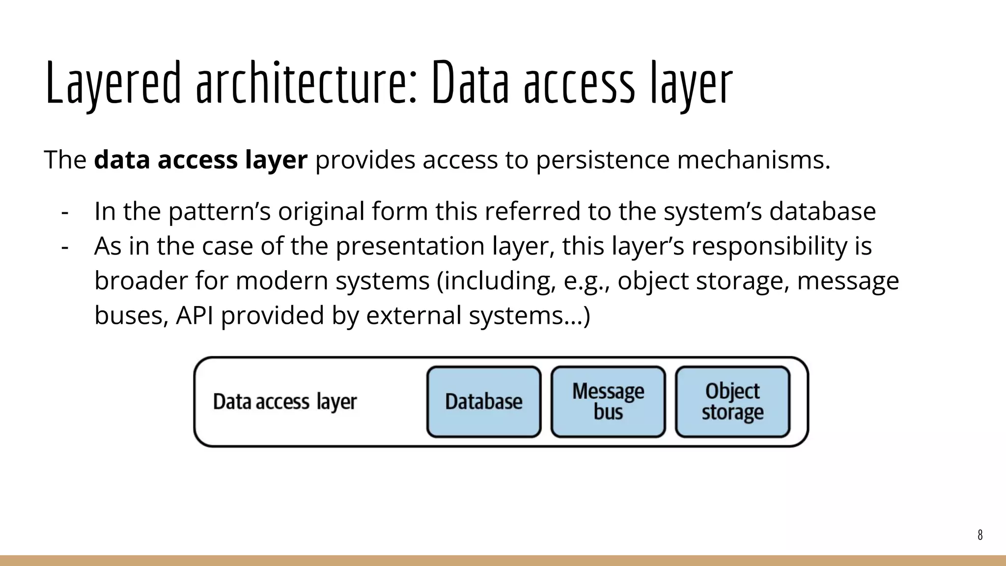 Layered architecture: Data access layer
The data access layer provides access to persistence mechanisms.
- In the pattern’s original form this referred to the system’s database
- As in the case of the presentation layer, this layer’s responsibility is
broader for modern systems (including, e.g., object storage, message
buses, API provided by external systems…)
8
 