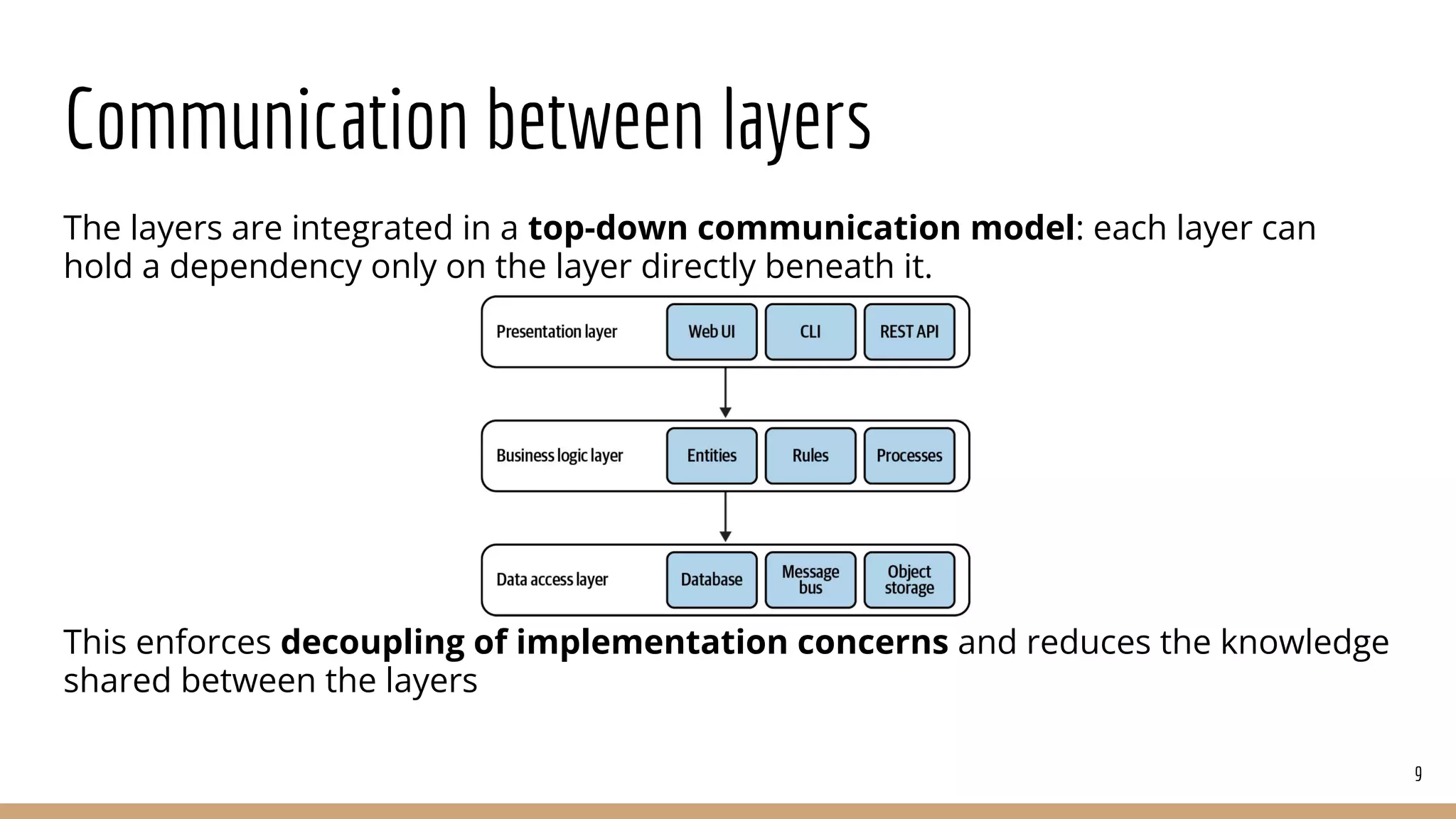 Communication between layers
The layers are integrated in a top-down communication model: each layer can
hold a dependency only on the layer directly beneath it.
This enforces decoupling of implementation concerns and reduces the knowledge
shared between the layers
9
 