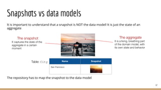 Snapshots vs data models
It is important to understand that a snapshot is NOT the data model! It is just the state of an
aggregate
The repository has to map the snapshot to the data model
12
The snapshot
It captures the state of the
aggregate in a certain
moment
The aggregate
It is a living, breathing part
of the domain model, with
its own state and behavior
Name Snapshot
San Francisco
Table: City
 