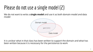 Please do not use a single model (2)
We do not want to write a single model and use it as both domain model and data
model
It is unclear what in that class has been written to support the domain and what has
been written because it is necessary for the persistence to work
7
Domain model
Data model
getId()
 