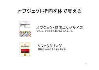 オブジェクト指向を体で覚える
オブジェクト指向エクササイズ
ソフトウェア設計を改善する９つのルール
リファクタリング
既存のコードの設計を改善する
102
 