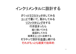 インクリメンタルに設計する
ざくっとラフスケッチをしてみる
コードで書いて、動かしてみる
リファクタリングをする
行き詰まったら
絵に描いてみる
会話をしてみる
結果をコードに反映する
そうやって設計を改善し続ける
それがもっとも確実で効率的
103
 
