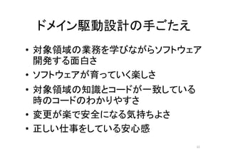 ドメイン駆動設計の手ごたえ
• 対象領域の業務を学びながらソフトウェア
開発する面白さ
• ソフトウェアが育っていく楽しさ
• 対象領域の知識とコードが一致している
時のコードのわかりやすさ
• 変更が楽で安全になる気持ちよさ
• 正しい仕事をしている安心感
12
 